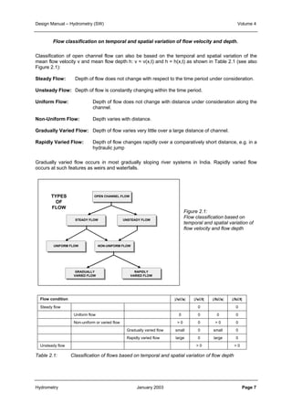 Design Manual – Hydrometry (SW) Volume 4 
Flow classification on temporal and spatial variation of flow velocity and depth. 
Classification of open channel flow can also be based on the temporal and spatial variation of the 
mean flow velocity v and mean flow depth h: v = v(x,t) and h = h(x,t) as shown in Table 2.1 (see also 
Figure 2.1): 
Steady Flow: Depth of flow does not change with respect to the time period under consideration. 
Unsteady Flow: Depth of flow is constantly changing within the time period. 
Uniform Flow: Depth of flow does not change with distance under consideration along the 
channel. 
Non-Uniform Flow: Depth varies with distance. 
Gradually Varied Flow: Depth of flow varies very little over a large distance of channel. 
Rapidly Varied Flow: Depth of flow changes rapidly over a comparatively short distance, e.g. in a 
hydraulic jump 
Gradually varied flow occurs in most gradually sloping river systems in India. Rapidly varied flow 
occurs at such features as weirs and waterfalls. 
Figure 2.1: 
Flow classification based on 
temporal and spatial variation of 
flow velocity and flow depth 
OPEN CHANNEL FLOW 
STEADY FLOW UNSTEADY FLOW 
TYPES 
OF 
FLOW 
UNIFORM FLOW NON-UNIFORM FLOW 
GRADUALLY 
VARIED FLOW 
RAPIDLY 
VARIED FLOW 
Flow condition |∂v/∂x| |∂v/∂t| |∂h/∂x| |∂h/∂t| 
Steady flow 0 0 
Uniform flow 0 0 0 0 
Non-uniform or varied flow > 0 0 > 0 0 
Gradually varied flow small 0 small 0 
Rapidly varied flow large 0 large 0 
Unsteady flow > 0 > 0 
Table 2.1: Classification of flows based on temporal and spatial variation of flow depth 
Hydrometry January 2003 Page 7 
 