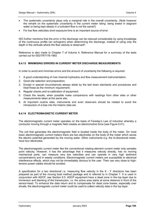 Design Manual – Hydrometry (SW) Volume 4 
• The systematic uncertainty plays only a marginal role in the overall uncertainty. (Note however 
the remark on the systematic uncertainty in the current meter rating: being towed in stagnant 
water or being kept steady in a turbulent flow is not the same!!) 
• For low flow velocities short exposure time is an important source of error. 
ISO further mentions that the error in the discharge can be reduced considerably by using knowledge 
of the continuous profile (an echogram) when determining the discharge, instead of using only the 
depth in the verticals where the flow velocity is observed!! 
Reference is also made to Chapter 7 of Volume 4, Reference Manual for a summary of the tests 
carried out for ISO/TR7178-1983. 
6.4.13 MINIMISING ERRORS IN CURRENT METER DISCHARGE MEASUREMENTS 
In order to avoid and minimise errors and the amount of uncertainty the following is required: 
1. A good understanding of river channel hydraulics and flow measurement instrumentation; 
2. Good site selection and preparation; 
3. Except in special circumstances always abide by the laid down standards and procedures and 
treat these as the minimum requirement; 
4. Regular checks and re-calibration of equipment; 
5. Check the results, when possible make comparisons with readings from other sites or other 
measurements taken at the same site; 
6. At important routine sites, instruments and even observers should be rotated to avoid the 
introduction of a bias into the historic data set. 
6.4.14 ELECTROMAGNETIC CURRENT METER 
The electromagnetic current meter operates on the basis of Faraday’s Law of induction whereby a 
conductor moving through a magnetic field creates an electromotive force (see Figure 6.41). 
The coil that generates the electromagnetic field is located inside the body of the meter. On most 
basic electromagnetic current meters there are two electrodes on the body of the meter which sense 
the electric potential generated by the moving water. Other instruments e.g. the bi-directional meter, 
have four electrodes. 
The electromagnetic current meter like the conventional rotating element current meter only samples 
point velocity. However, it has the advantage that it measures velocity directly, has no moving 
mechanical parts, can measure very low velocities and can operate in very high sediment 
concentrations and in weedy conditions. Electromagnetic current meters are susceptible to electrical 
interference effects, which may not be immediately obvious to the user. Their use very close to high-tension 
power cables should be avoided. 
A specification for a two directional i.e. measuring flow velocity in the X - Y directions has been 
prepared as part of the moving boat method package and is referred to in Chapter 7. It is used in 
conjunction with ADCP, see Section 6.5. ADCP equipment have a dead zone in the top layer due to 
immersion and blanking of the transducers, i.e. the active area starts at some distance in front of the 
sensor-head. To enhance the data return and to compensate for dead zone losses, especially over 
shoals, the electromagnetic current meter could be used to collect velocity data in the top layer. 
Hydrometry January 2003 Page 106 
 