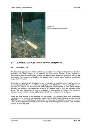 Design Manual – Hydrometry (SW) Volume 4 
Figure 6.41: 
Electromagnetic current meter 
6.5 ACOUSTIC DOPPLER CURRENT PROFILER (ADCP) 
6.5.1 INTRODUCTION 
The Acoustic Doppler Current Profiler (ADCP) is a device for measuring current velocity and direction, 
throughout the water column, in an efficient and non-intrusive manner. It can produce an 
instantaneous velocity profile down through the water column while only disturbing the top few 
decimetres. The instrument is based on the Doppler effect of sound waves scattered on particles 
suspended in the water. 
The instrument was originally developed for use in the study of ocean currents - tracking them and 
producing velocity profiles - and other oceanographic work. It has since been developed for use in 
estuaries and rivers. It can also be used to measure flows in tidal rivers and, to some extent, monitor 
sediment flux. An ADCP can be mounted on a boat or a flotation collar or a raft and propelled across 
a river. The route taken does not need to be straight or perpendicular to the bank. The instrument 
collects measurements of velocity, depth, signal intensity and boat movement as it goes. 
There are now several ADCP systems on the market. The technical detail and experiences 
highlighted in this section of the manual are based the RDI Workhorse Rio Grande and the SonTek 
ADP. Of those two, the Rio Grande features the widest range of capabilities for use on rivers. In 
Orissa both have been successfully tested for moving boat discharge measurement. CWC operates 
SonTek ADP 1000 ADCPs. 
Hydrometry January 2003 Page 107 
 