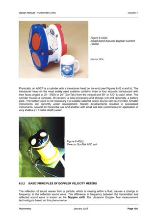 Design Manual – Hydrometry (SW) Volume 4 
Figure 6.42(a): 
Broad-Band Acoustic Doppler Current 
Profiler 
(Source: RDI) 
Physically, an ADCP is a cylinder with a transducer head on the end (see Figures 6.42 a and b). The 
transducer head on the most widely used systems contains three or four acoustic transducers with 
their faces angled at 20º (RDI) or 25° (SonTek) from the vertical and 90° or 120° to each other. The 
cylinder houses a compass, tilt sensors, a data processing and storage unit and optionally, a battery 
pack. The battery pack is not necessary if a suitable external power source can be provided. Smaller 
instruments are currently under development. Recent developments resulted in specialised 
instruments, several for horizontal use and another with small cell size (centimetre) for application in 
very shallow ( 1 metre depth) water. 
Figure 6.42(b): 
View on SonTek APD unit 
6.5.2 BASIC PRINCIPLES OF DOPPLER VELOCITY METERS 
The reflection of sound waves from a particle, which is moving within a fluid, causes a change in 
frequency to the reflected sound wave. The difference in frequency between the transmitted and 
reflected sound wave is known as the Doppler shift. The ultrasonic Doppler flow measurement 
technology is based on this phenomenon. 
Hydrometry January 2003 Page 108 
 