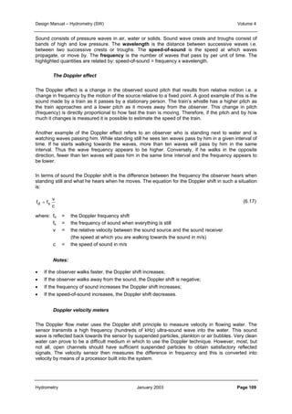 Design Manual – Hydrometry (SW) Volume 4 
Sound consists of pressure waves in air, water or solids. Sound wave crests and troughs consist of 
bands of high and low pressure. The wavelength is the distance between successive waves i.e. 
between two successive crests or troughs. The speed-of-sound is the speed at which waves 
propagate, or move by. The frequency is the number of waves that pass by per unit of time. The 
highlighted quantities are related by: speed-of-sound = frequency x wavelength. 
The Doppler effect 
The Doppler effect is a change in the observed sound pitch that results from relative motion i.e. a 
change in frequency by the motion of the source relative to a fixed point. A good example of this is the 
sound made by a train as it passes by a stationary person. The train’s whistle has a higher pitch as 
the train approaches and a lower pitch as it moves away from the observer. This change in pitch 
(frequency) is directly proportional to how fast the train is moving. Therefore, if the pitch and by how 
much it changes is measured it is possible to estimate the speed of the train. 
Another example of the Doppler effect refers to an observer who is standing next to water and is 
watching waves passing him. While standing still he sees ten waves pass by him in a given interval of 
time. If he starts walking towards the waves, more than ten waves will pass by him in the same 
interval. Thus the wave frequency appears to be higher. Conversely, if he walks in the opposite 
direction, fewer than ten waves will pass him in the same time interval and the frequency appears to 
be lower. 
In terms of sound the Doppler shift is the difference between the frequency the observer hears when 
standing still and what he hears when he moves. The equation for the Doppler shift in such a situation 
is: 
(6.17) 
v 
c 
fd = fs 
where: fd = the Doppler frequency shift 
fs = the frequency of sound when everything is still 
v = the relative velocity between the sound source and the sound receiver 
(the speed at which you are walking towards the sound in m/s) 
c = the speed of sound in m/s 
Notes: 
• If the observer walks faster, the Doppler shift increases; 
• If the observer walks away from the sound, the Doppler shift is negative; 
• If the frequency of sound increases the Doppler shift increases; 
• If the speed-of-sound increases, the Doppler shift decreases. 
Doppler velocity meters 
The Doppler flow meter uses the Doppler shift principle to measure velocity in flowing water. The 
sensor transmits a high frequency (hundreds of kHz) ultra-sound wave into the water. This sound 
wave is reflected back towards the sensor by suspended particles, plankton or air bubbles. Very clean 
water can prove to be a difficult medium in which to use the Doppler technique. However, most, but 
not all, open channels should have sufficient suspended particles to obtain satisfactory reflected 
signals. The velocity sensor then measures the difference in frequency and this is converted into 
velocity by means of a processor built into the system. 
Hydrometry January 2003 Page 109 
 