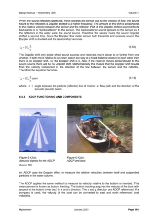 Design Manual – Hydrometry (SW) Volume 4 
When the sound reflectors (particles) move towards the sensor due to the velocity of flow, the sound 
heard by the reflectors is Doppler shifted to a higher frequency. The amount of this shift is proportional 
to the relative velocity between the sensor and the reflector. Part of this Doppler shifted sound reflects 
backwards or is “backscattered” to the sensor. The backscattered sound appears to the sensor as if 
the reflectors in the water were the sound source. Therefore the sensor hears the sound Doppler 
shifted a second time. Since the Doppler flow meter sensor both transmits and receives sound, the 
Doppler shift is doubled and the relationship becomes 
v 
c 
fd = 2fs 
The Doppler shift only exists when sound sources and receivers move closer to or further from one 
another. If both move relative to a known datum but stay at a fixed distance relative to each other then 
there is no Doppler shift, i.e. the Doppler shift is 0. Also, if the receiver moves perpendicular to the 
sound source there will be no Doppler shift. Mathematically this means that the Doppler shift results 
from the velocity component in the direction of the line between the sensor and the reflector. 
Therefore the equation becomes 
v 
= cos θ 
c 
fd 2fs 
(6.18) 
(6.19) 
where: θ = angle between the particle (reflector) line of motion i.e. flow path and the direction of the 
acoustic (sound) beam. 
6.5.3 ADCP FUNCTIONING AND COMPONENTS 
Figure 6.43(a): Figure 6.43(b): 
Acoustic signals for the ADCP ADCP and boat 
(Source: RDI) 
An ADCP uses the Doppler effect to measure the relative velocities between itself and suspended 
particles in the water column. 
The ADCP applies the same method to measure its velocity relative to the bottom or riverbed. This 
measurement is known as bottom tracking. The bottom tracking acquires the velocity of the boat with 
respect to the bottom (river bed) in x and y direction. The x and y direction are ADCP referenced. If a 
compass is used, the velocity of the boat can be converted to east and north referenced boat 
velocities. 
Hydrometry January 2003 Page 110 
 