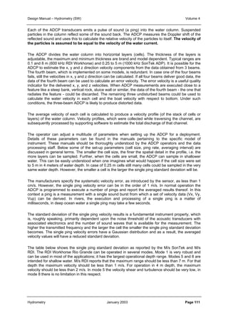 Design Manual – Hydrometry (SW) Volume 4 
Each of the ADCP transducers emits a pulse of sound (a ping) into the water column. Suspended 
particles in the column reflect some of the sound back. The ADCP measures the Doppler shift of the 
reflected sound and uses this to calculate the relative velocity of the particles to itself. The velocity of 
the particles is assumed to be equal to the velocity of the water current. 
The ADCP divides the water column into horizontal layers (cells). The thickness of the layers is 
adjustable, the maximum and minimum thickness are brand and model dependent. Typical ranges are 
0.1 and 8 m (600 kHz RDI Workhorse) and 0.25 to 5 m (1000 kHz SonTek ADP). It is possible for the 
ADCP to estimate the x, y and z direction velocity components from the data obtained from 3 beams. 
The fourth beam, which is implemented on some models, is redundant. In case one of the four beams 
fails, still the velocities in x, y and z direction can be calculated. If all four beams deliver good data, the 
data of the fourth beam can be used to calculate an error velocity. The error velocity is a useful quality 
indicator for the delivered x, y, and z velocities. When ADCP measurements are executed close to a 
feature like a steep bank, vertical rock, sluice wall or similar, the data of the fourth beam - the one that 
radiates the feature - could be discarded. The remaining three undisturbed beams could be used to 
calculate the water velocity in each cell and the boat velocity with respect to bottom. Under such 
conditions, the three-beam ADCP is likely to produce distorted data. 
The average velocity of each cell is calculated to produce a velocity profile (of the stack of cells or 
layers) of the water column. Velocity profiles, which were collected while traversing the channel, are 
subsequently processed by supporting software to estimate the total discharge of that channel. 
The operator can adjust a multitude of parameters when setting up the ADCP for a deployment. 
Details of these parameters can be found in the manuals pertaining to the specific model of 
instrument. These manuals should be thoroughly understood by the ADCP operators and the data 
processing staff. Below some of the set-up parameters (cell size, ping rate, averaging interval) are 
discussed in general terms. The smaller the cell size, the finer the spatial detail in the profile, i.e. the 
more layers can be sampled. Further, when the cells are small, the ADCP can sample in shallower 
water. This can be easily understood when one imagines what would happen if the cell size were set 
to 5 m in 4 meters of water depth. In case of 0.25 m cells still many cells could be sampled in the very 
same water depth. However, the smaller a cell is the larger the single ping standard deviation will be. 
The manufacturers specify the systematic velocity error, as introduced by the sensor, as less than 1 
cm/s. However, the single ping velocity error can be in the order of 1 m/s. In normal operation the 
ADCP is programmed to execute a number of pings and report the averaged results thereof. In this 
context a ping is a measurement with a single sound burst from which a set of velocity data (Vx, Vy, 
Vup) can be derived. In rivers, the execution and processing of a single ping is a matter of 
milliseconds, in deep ocean water a single ping may take a few seconds. 
The standard deviation of the single ping velocity results is a fundamental instrument property, which 
is, roughly speaking, primarily dependent upon the noise threshold of the acoustic transducers with 
associated electronics and the number of sound waves that is available for the measurement. The 
higher the transmitted frequency and the larger the cell the smaller the single ping standard deviation 
becomes. The single ping velocity errors have a Gaussian distribution and as a result, the averaged 
velocity values will have a reduced standard deviation. 
The table below shows the single ping standard deviation as reported by the M/s SonTek and M/s 
RDI. The RDI Workhorse Rio Grande can be operated in several modes. Mode 1 is very robust and 
can be used in most of the applications; it has the largest operational depth range. Modes 5 and 8 are 
intended for shallow water. M/s RDI reports that the maximum range should be less than 7 m. For that 
depth the maximum velocity should be less than 1 m/s. For operation in 4 m depth, the maximum 
velocity should be less than 2 m/s. In mode 5 the velocity shear and turbulence should be very low, in 
mode 8 there is no limitation in this respect. 
Hydrometry January 2003 Page 111 
 