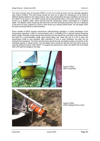 Design Manual – Hydrometry (SW) Volume 4 
The most common way of using the ADCP is to fix it to a boat so that it can be vertically adjusted, 
(see Figure 6.45(b)). The boat fixings should be such as to allow the transducers to be fixed at 
different depths relative to the water surface. Also, they should allow the easy installation and fixing of 
the ADCP to the boat i.e. the ADCP should not be permanently fixed in the boat. Another way is to 
mount it in a flotation collar, which ensures that the transducers remain submerged to a constant 
depth. The flotation collar containing the instrument can then be towed across the river on a cableway 
or the end of a rope, pushed by a boat or even driven by a remote control motor. For the larger rivers 
the boat mounting method is recommended. 
Some models of ADCP support autonomous (self-recording) operation. A useful advantage of the 
autonomous operation is that no communication with a controlling PC is required during traversing 
which implies, that after proper set-up the instrument can be towed from one bank to the other without 
the need for a communication cable. Also during heavy rain, when the use of a PC is risky, the 
autonomous mode is very practical. After execution of one or more traverses, the data can be 
retrieved for processing. The start and stop times should be duly annotated to allow connection of the 
discharge figures to actual events. The annotated times should be derived from the same clock as 
used for setting the clock of the ADCP. To support the autonomous mode, the ADCP has to be fitted 
with a PC-card for storage of the data. 
Figure 6.45(a): 
ADP in operation 
Figure 6.45(b): 
ADCP deployed from a boat 
Hydrometry January 2003 Page 114 
 