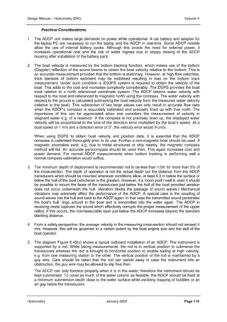 Design Manual – Hydrometry (SW) Volume 4 
Practical Considerations 
1. The ADCP unit makes large demands on power while operational. A car battery and adapter for 
the laptop PC are necessary to run the laptop and the ADCP in real-time. Some ADCP models 
allow the use of internal battery packs. Although this avoids the need for external power, it 
increases operational cost and the risk of water ingress due to sloppy closing of the ADCP 
housing after installation of the battery pack. 
2. The boat velocity is measured by the bottom tracking function, which makes use of the bottom 
(Doppler) reflection of the sound beams to obtain the boat velocity relative to the bottom. This is 
an accurate measurement provided that the bottom is stationary. However, at high flow velocities, 
thick blankets of bottom sediment may be mobilised resulting in bias on the bottom track 
measurement. Under such condition a (D)GPS system is required to obtain the velocity of the 
boat. This adds to the cost and increases complexity considerably. The DGPS provides the boat 
track relative to a north referenced coordinate system. The ADCP obtains water velocity with 
respect to the boat and referenced to magnetic north using the compass. The water velocity with 
respect to the ground is calculated subtracting the boat velocity form the measured water velocity 
(relative to the boat). This subtraction of two large values can only result in accurate flow data 
when the ADCP’s compass is accurately calibrated and precisely lined up with true north. The 
importance of this can be appreciated when one considers the measurement of velocity in 
stagnant water e.g. of a reservoir. If the compass is not precisely lined up, the displayed water 
velocity will be proportional to the sine of the direction error multiplied by the boat’s speed. At a 
boat speed of 1 m/s and a direction error of 5°, the velocity error would 9 cm/s. 
When using DGPS to obtain boat velocity and position data, it is essential that the ADCP 
compass is calibrated thoroughly prior to its use. Further a non-magnetic boat should be used. If 
magnetic anomalies exist, e.g. due to metal structures or ship nearby, the magnetic compass 
method will fail. An accurate gyrocompass should be used then. This again increases cost and 
power demand. For normal ADCP measurements when bottom tracking is performing well a 
normal compass calibration would suffice. 
3. The minimum depth of deployment is recommended not to be less than 1.0m for more than 5% of 
the cross-section. The depth of operation is not the actual depth but the distance from the ADCP 
transducers which should be mounted whenever conditions allow, at least 0.3 m below the surface or 
below the hull of the boat (whichever is the greater). However, if a moon pool / well is used it should 
be possible to mount the faces of the transducers just below the hull of the boat provided aeration 
does not occur underneath the hull. (Aeration blocks the passage of sound waves.) Mechanical 
vibrations may adversely affect the performance of the ADCP. A special case is the coupling of 
sound waves into the hull and back to the ADCP again. In that case the transmitted sound penetrates 
the boat’s hull, rings around in the boat and is transmitted into the water again. The ADCP in 
receiving mode captures the sound which effectively corrupts the proper measurement of the upper 
cell(s). If this occurs, the not-measurable layer just below the ADCP increases beyond the standard 
blanking distance. 
4. From a safety perspective, the average velocity in the measuring cross-section should not exceed 4 
m/s. However, this will be governed to a certain extent by the boat engine size and the skill of the 
boat operator. 
5. The diagram Figure 6.45(c) shows a typical outboard installation of an ADCP. The instrument is 
supported by a rod. While taking measurements, the rod is in vertical position to submerse the 
transducers whereas the rod is brought to horizontal position to enable sailing at high velocity, 
e.g. from one measuring station to the other. The vertical position of the rod is maintained by a 
guy wire. Care should be taken that the rod can swivel away in case the instrument hits an 
obstruction, the guy wire may be allowed to slip free then. 
The ADCP can only function properly when it is in the water; therefore the instrument should be 
kept submersed. To cover as much of the water column as feasible, the ADCP should be fixed at 
a minimum submersion depth close to the water surface while avoiding trapping of bubbles or an 
air gap below the transducers. 
Hydrometry January 2003 Page 115 
 