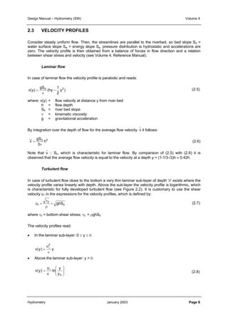 Design Manual – Hydrometry (SW) Volume 4 
2.3 VELOCITY PROFILES 
Consider steady uniform flow. Then, the streamlines are parallel to the riverbed, so bed slope S0 = 
water surface slope Sw = energy slope Se, pressure distribution is hydrostatic and accelerations are 
zero. The velocity profile is then obtained from a balance of forces in flow direction and a relation 
between shear stress and velocity (see Volume 4, Reference Manual). 
Laminar flow 
In case of laminar flow the velocity profile is parabolic and reads: 
1 
v(y) 0 − 2 
y ) 
2 
(hy 
gS 
ν 
= 
where: v(y) = flow velocity at distance y from river bed 
By integration over the depth of flow for the average flow velocityv it follows: 
gS 
h = flow depth 
S0 = river bed slope 
ν = kinematic viscosity 
g = gravitational acceleration 
0 h2 
3 
v 
ν 
= 
Note thatv :: S0, which is characteristic for laminar flow. By comparison of (2.5) with (2.6) it is 
observed that the average flow velocity is equal to the velocity at a depth y = (1-1/3√3)h ≈ 0.42h. 
Turbulent flow 
In case of turbulent flow close to the bottom a very thin laminar sub-layer of depth ‘δ’ exists where the 
velocity profile varies linearly with depth. Above the sub-layer the velocity profile is logarithmic, which 
is characteristic for fully developed turbulent flow (see Figure 2.2). It is customary to use the shear 
velocity u∗ in the expressions for the velocity profiles, which is defined by: 
0 
τ 
u 0 = ghS 
ρ 
∗ = 
where τ0 = bottom shear stress; τ0 = ρghS0 
The velocity profiles read: 
• In the laminar sub-layer: 0 ≤ y ≤ δ: 
y 
2 
ν 
u 
v(y) 
= ∗ 
• Above the laminar sub-layer: y > δ: 
 
  
   
u 
= ∗ 
κ 
y 
y0 
ln 
v(y) 
(2.5) 
(2.6) 
(2.7) 
(2.8) 
Hydrometry January 2003 Page 8 
 