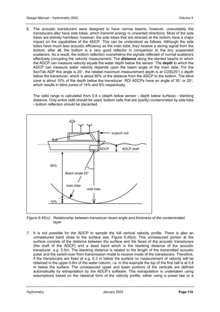 Design Manual – Hydrometry (SW) Volume 4 
6. The acoustic transducers were designed to have narrow beams; however, unavoidably the 
transducers also have side lobes, which transmit energy in unwanted directions. Most of the side 
lobes are entirely harmless; however, the side lobes that are directed at the bottom have a major 
impact on the capabilities of the ADCP. This can be understood as follows. Although the side 
lobes have much less acoustic efficiency as the main lobe, they receive a strong signal from the 
bottom; after all, the bottom is a very good reflector in comparison to the tiny suspended 
scatterers. As a result, the bottom reflection overwhelms the signals reflected of normal scatterers 
effectively corrupting the velocity measurement. The distance along the slanted beams to which 
the ADCP can measure velocity equals the water depth below the sensor. The depth to which the 
ADCP can measure water velocity depends upon the beam angle of the main lobe. For the 
SonTek ADP this angle is 25°, the related maximum measurement depth is at COS(25°) x depth 
below the transducer, which is about 90% of the distance from the ADCP to the bottom. The blind 
zone is about 10% of the depth below the transducer. RDI ADCPs have an angle of 30° or 20°, 
which results in blind zones of 14% and 6% respectively. 
The valid range is calculated from 0.9 x (depth below sensor - depth below surface) - blanking 
distance. Only entire cells should be used, bottom cells that are (partly) contaminated by side lobe 
- bottom reflection should be discarded. 
ADCP 
90% 
10% 
support rod 
ADCP draft 
Beam angle 25° 
side lobe 
main lobe 
Figure 6.45(c): Relationship between transducer beam angle and thickness of the contaminated 
layer 
7. It is not possible for the ADCP to sample the full vertical velocity profile. There is also an 
unmeasured band close to the surface see, Figure 6.45(d). This unmeasured portion at the 
surface consists of the distance between the surface and the faces of the acoustic transducers 
(the draft of the ADCP) and a dead band which is the blanking distance of the acoustic 
transducer, e.g. 0.5m. The blanking distance is related to the length of the transmitted acoustic 
pulse and the switch-over from transmission mode to receive mode of the transducers. Therefore, 
if the transducers are fixed at e.g. 0.3 m below the surface no measurement of velocity will be 
obtained in the upper 0.8m of the water column, i.e. in this example the top of the first cell is at 0.8 
m below the surface. The unmeasured upper and lower portions of the verticals are defined 
automatically by extrapolation by the ADCP’s software. This extrapolation is undertaken using 
assumptions based on the classical form of the velocity profile, either using a power law or a 
Hydrometry January 2003 Page 116 
 