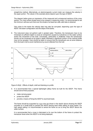 Design Manual – Hydrometry (SW) Volume 4 
straight-line method. Alternatively, an electromagnetic current meter can measure the velocity in 
the upper portion. The values in the example above depend upon the type of ADCP. 
The diagram below gives an impression of the measured and unmeasured sections of the cross 
section. For rivers where shoals have to be crossed in measuring mode, it is recommended to set 
the minimum cell size such that over the shoals of at least two cells valid data is obtained. 
Very close to the banks the velocity data may also be corrupted, depending upon the type of 
ADCP, the beam configuration and the slope of the banks. 
8. The instrument does not perform well in aerated water. Therefore, the transducers have to be 
immersed at sufficient depth to avoid air entrapment caused by turbulence on the water surface 
and/or the movement of the boat. Conversely, particularly in shallower rivers the transducers 
should not be immersed at too great a depth otherwise a significant portion of the vertical profile 
may not be sampled. Care should be taken to ensure that the transducers are at some distance 
from the boat’s hull to avoid interference by sound reflected from the hull. 
0.0 
1.0 
2.0 
3.0 
4.0 
5.0 
6.0 
0 1 
0 
ADCP draft 
blanking distance 
1 
s 
t 
cell 
2nd cell 
water surface 
usable range bottom 
20 30 40 50 60 70 
Figure 6.45(d): Effects of depth, draft and blanking on profile 
9. It is recommended that a special lightweight (alloy) frame be built for the ADCP. This frame 
should serve three purposes: 
• make carrying easier 
• protect the ADCP 
• provide a means of fixing the ADCP to any/most boats 
The frame should be supported by a guy wire (as shown in the sketch above showing the ADCP 
mounted on a small boat) to prevent the ADCP leaning back while sailing at some speed. For 
high speed sailing it is recommended to swivel the frame so as to bring the ADCP above the 
water surface. 
It is recommended that a cover is fabricated to fix over the bottom of the frame to protect the 
transducer faces when the ADCP is not being deployed. 
Hydrometry January 2003 Page 117 
 