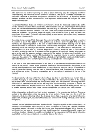 Design Manual – Hydrometry (SW) Volume 4 
After transport and at the beginning and end of each measuring day, the compass should be 
calibrated using the software supported calibration procedure. The results should be annotated in the 
instrument’s logbook. If deviations with previous calibrations are substantial, i.e. exceeding several 
degrees, whereas the boat, installation and other significant aspects were not changed, the cause 
should be investigated. 
The choice of cell size (thickness of the measured layers) affects the measured section in the profile 
and the standard deviation of the velocity data. The smaller the cells, the larger the part of the vertical 
profile that can be measured and the shallower the water may be. However, the smaller the cells the 
larger the standard deviation becomes. For each cross section depth profile the optimum cell size 
should be assessed. The cell size should be chosen small enough to cover at least two valid cells 
over shoals (if they exist). Preferably, although difficult, a cross section with uniform depth is selected 
for discharge measurements. 
Especially during periods of high discharge, the performance of the bottom tracking should be verified 
in particular to check if the bottom tracking performance is affected by moving bed. This is done by 
monitoring the apparent position of the boat as obtained from the bottom tracking while the boat 
remains anchored at some spots on the cross section where moving bed conditions are likely. The 
anchoring should be safe (high flow velocity) and stable, i.e. the anchor should hold properly. The 
anchor line should be at least 1.5 times the water depth preferably with some ends of chain between 
the anchor and the anchor line. The dragging of the anchor can be monitored visually with respect to 
points on the bank. An apparent upstream movement of the boat on the bottom tracking display is an 
indication of a moving bed condition. Moving bed can be very local, moving to another cross section 
may avoid the problem. The ADCP data file as collected during the bottom tracking test(s) should be 
retained and its name, time and other particulars duly annotated in the station logbook. 
At the start of each transect the distance to the bank is to be estimated to define the unmeasured 
section of the stream. Further, some qualitative information about the observed flow pattern at the 
surface would further enhance the flow estimate in the unmeasured sections. It would be interesting to 
know if the section between boat and bank is covered by plants, rock; if reverse flow is observed or 
large eddies and similar. The same observations are to be made and annotated at the end of the 
transect. 
The boat velocity with respect to the bottom should be slow in order to take as munch data as 
possible. Averaging a large number of pings would reduce the standard deviation of the velocity 
results and further it would reduce the effect of turbulence. As a rule of thumb, traversing the cross 
section should take at least a few minutes. On very small streams this may be difficult to achieve. On 
large rivers the velocity, relative to the bottom, should be chosen equal to the average water velocity 
or smaller, given the width of such rivers, traversing would take much longer than a few minutes. 
All the observations and actions should be duly annotated in the cross section logbook. The same 
applies to the observations while traversing the cross section. These may have to do with the 
measurements (bottom tracking failure due to steep slopes (too deep, jerks) large signal intensities 
(sediment?), the boat (jerk, deviation of track to avoid collision with floating debris) but also with the 
river proper. 
Provided that the traverses are started and ended at a conspicuous point on each of the banks, an 
upstream drift in displayed end position could be an indication of a moving bed condition. However, 
many other reasons can result in similar drift. In any case, if consistent upstream drift is detected, in 
both left-to-right and reverse traverses, the data should be carefully assessed for possible moving bed 
conditions. Another indicator of possible moving bed is the measurement of high signal intensities 
(due to high sediment concentrations), in particular close to the bottom. 
Hydrometry January 2003 Page 119 
 