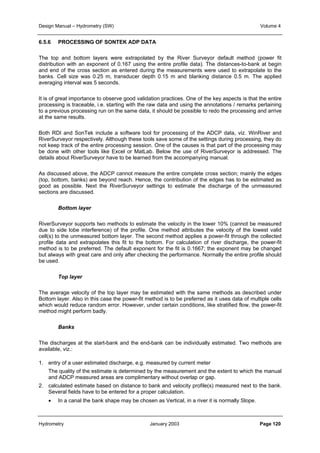 Design Manual – Hydrometry (SW) Volume 4 
6.5.6 PROCESSING OF SONTEK ADP DATA 
The top and bottom layers were extrapolated by the River Surveyor default method (power fit 
distribution with an exponent of 0.167 using the entire profile data). The distances-to-bank at begin 
and end of the cross section as entered during the measurements were used to extrapolate to the 
banks. Cell size was 0.25 m, transducer depth 0.15 m and blanking distance 0.5 m. The applied 
averaging interval was 5 seconds. 
It is of great importance to observe good validation practices. One of the key aspects is that the entire 
processing is traceable, i.e. starting with the raw data and using the annotations / remarks pertaining 
to a previous processing run on the same data, it should be possible to redo the processing and arrive 
at the same results. 
Both RDI and SonTek include a software tool for processing of the ADCP data, viz. WinRiver and 
RiverSurveyor respectively. Although these tools save some of the settings during processing, they do 
not keep track of the entire processing session. One of the causes is that part of the processing may 
be done with other tools like Excel or MatLab. Below the use of RiverSurveyor is addressed. The 
details about RiverSurveyor have to be learned from the accompanying manual. 
As discussed above, the ADCP cannot measure the entire complete cross section; mainly the edges 
(top, bottom, banks) are beyond reach. Hence, the contribution of the edges has to be estimated as 
good as possible. Next the RiverSurveyor settings to estimate the discharge of the unmeasured 
sections are discussed. 
Bottom layer 
RiverSurveyor supports two methods to estimate the velocity in the lower 10% (cannot be measured 
due to side lobe interference) of the profile. One method attributes the velocity of the lowest valid 
cell(s) to the unmeasured bottom layer. The second method applies a power-fit through the collected 
profile data and extrapolates this fit to the bottom. For calculation of river discharge, the power-fit 
method is to be preferred. The default exponent for the fit is 0.1667; the exponent may be changed 
but always with great care and only after checking the performance. Normally the entire profile should 
be used. 
Top layer 
The average velocity of the top layer may be estimated with the same methods as described under 
Bottom layer. Also in this case the power-fit method is to be preferred as it uses data of multiple cells 
which would reduce random error. However, under certain conditions, like stratified flow, the power-fit 
method might perform badly. 
Banks 
The discharges at the start-bank and the end-bank can be individually estimated. Two methods are 
available, viz.: 
1. entry of a user estimated discharge, e.g. measured by current meter 
The quality of the estimate is determined by the measurement and the extent to which the manual 
and ADCP measured areas are complimentary without overlap or gap. 
2. calculated estimate based on distance to bank and velocity profile(s) measured next to the bank. 
Several fields have to be entered for a proper calculation. 
• In a canal the bank shape may be chosen as Vertical, in a river it is normally Slope. 
Hydrometry January 2003 Page 120 
 