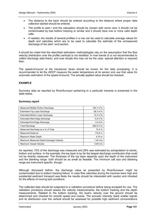 Design Manual – Hydrometry (SW) Volume 4 
• The distance to the bank should be entered according to the distance where proper data 
collection started should be entered. 
• The profile to start / end the calculation should be chosen with some care; it should not be 
contaminated by bad bottom tracking or similar and it should have one or more valid depth 
cells. 
• If needed, the results of several profiles in a row can be used to calculate average values for 
depth and velocities which are to be used to calculate the estimate of the unmeasured 
discharge of the start / end section. 
It should be noted that the described estimation methodologies rely on the assumption that the flow 
velocity distribution over the profile (vertical) is not stratified. In river bends (it is not recommended to 
collect discharge data there), and over shoals this may not be the case, special attention is required 
then. 
The speed-of-sound at the transducer faces should be known for the data processing. It is 
recommended to let the ADCP measure the water temperature at its sensor and use that value for 
automatic estimation of the speed-of-sound. The actually applied value should be checked. 
EXAMPLE 
Summary data as reported by RiverSurveyor pertaining to a particular traverse is presented in the 
table below. 
Summary report 
Measured Middle Portion Discharge 190.7 m3/s 
Estimated Top Layer Discharge 58.3 m3/s 
Estimated Bottom Layer Discharge 13.3 m3/s 
Estimated Start Edge Discharge 0.9 m3/s 
Estimated End Edge Discharge 1.8 m3/s 
Total Discharge 264.9 m3/s 
Measured Discharge as a % of Total 72.0 % 
Measured Distance 176.9 m 
Maximum Water Depth 6.74 m 
Maximum Measured Depth-Averaged Velocity 1.40 m/s 
Maximum Vessel Velocity 0.94 m/s 
As reported, 72% of the discharge was measured and 28% was estimated by extrapolation to banks, 
bottom and surface. In the example, the top layer is by far the largest discharge contribution that could 
not be directly measured. The thickness of the top layer depends upon the depth of the instrument 
and the blanking range: both should be as small as feasible. The minimum cell size and blanking 
range are instrument specific, though. 
Although discussed before, the discharge value as presented by RiverSurveyor might be 
contaminated due to bottom tracking failure. In case flow velocities during the traverse were high and 
substantial sediment transport was likely the results should be interpreted with caution and checked 
for the effects of moving bed conditions. 
The collected data should be subjected to a validation procedure before being accepted for use. The 
validation procedure should assess the velocity measurements, the bottom tracking and the depth 
measurements. Related to the bottom tracking, the boat’s velocity over the ground should be 
determined and checked for smooth speed and coarse. The acoustic intensity (back scatter signal) 
and its distribution over the vertical should be assessed for possible high sediment concentrations 
Hydrometry January 2003 Page 121 
 