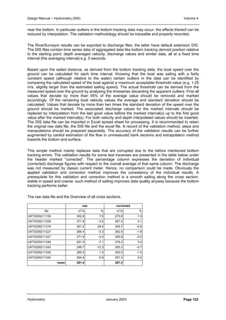 Design Manual – Hydrometry (SW) Volume 4 
near the bottom. In particular outliers in the bottom tracking data may occur, the effects thereof can be 
reduced by interpolation. The validation methodology should be traceable and properly recorded. 
The RiverSurveyor results can be exported to discharge files; the latter have default extension DIS. 
The DIS files contain time series data of aggregated data like bottom tracking derived position relative 
to the starting point; depth averaged velocity; discharge values and similar data, all at a fixed time 
interval (the averaging interval) e.g. 5 seconds. 
Based upon the sailed distance, as derived from the bottom tracking data, the boat speed over the 
ground can be calculated for each time interval. Knowing that the boat was sailing with a fairly 
constant speed (although relative to the water) certain outliers in the data can be identified by 
comparing the calculated speed of the boat against a maximum acceptable threshold value (e.g. 1.25 
m/s, slightly larger than the estimated sailing speed). The actual threshold can be derived from the 
measured speed over the ground by analysing the timeseries discarding the apparent outliers. First all 
values that deviate by more than 95% of the average value should be removed and marked 
accordingly. Of the remaining boat velocity values the average and standard deviation should be 
calculated. Values that deviate by more than two times the standard deviation of the speed over the 
ground should be marked. The associated discharge values for the marked intervals should be 
replaced by interpolation from the last good value before the marked interval(s) up to the first good 
value after the marked interval(s). For both velocity and depth interpolated values should be inserted. 
The DIS data file can be imported in Excel spread sheet for processing. It is recommended to retain 
the original raw data file, the DIS file and the excel file. A record of the validation method, steps and 
manipulations should be prepared separately. The accuracy of the validation results can be further 
augmented by careful estimation of the flow in unmeasured bank sections and extrapolation method 
towards the bottom and surface. 
This simple method mainly replaces data that are corrupted due to the before mentioned bottom 
tracking errors. The validation results for some test traverses are presented in the table below under 
the header marked “corrected”. The percentage column expresses the deviation of individual 
(corrected) discharge figures with respect to the overall average of that same column. The discharge 
was not measured by classic current meter. Hence, no comparison could be made. Obviously the 
applied validation and correction method improves the consistency of the individual results. A 
prerequisite for this validation and correction method is a smooth sailing along the cross section, 
stable in speed and coarse: such method of sailing improves data quality anyway because the bottom 
tracking performs better. 
The raw data file and the Overview of all cross sections. 
raw corrected 
file m3/s % m3/s % 
UKT0209211150 302.8 7.6 270.8 1.4 
UKT0209211209 271.8 -3.4 267.4 0.1 
UKT0209211218 361.2 28.4 265.7 -0.6 
UKT0209211227 266.4 -5.3 262.5 -1.8 
UKT0209211327 271.8 -3.4 265.9 -0.5 
UKT0209211336 261.4 -7.1 276.2 3.4 
UKT0209211343 246.7 -12.3 265.3 -0.7 
UKT0209211535 285.4 1.4 263.5 -1.4 
UKT0209211544 264.9 -5.9 267.3 0.0 
mean 281.4 267.2 
Hydrometry January 2003 Page 122 
 