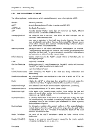 Design Manual – Hydrometry (SW) Volume 4 
6.5.7 ADCP - GLOSSARY OF TERMS 
The following glossary contains terms, which are used frequently when referring to the ADCP. 
Acoustic Pertaining to sound. 
ADCP Acoustic Doppler Current Profiler. (manufacturer M/S RDI) 
ADCP Depth See Depth, Transducer. 
ADP Acoustic Doppler Profiler (same type of instrument as ADCP, different 
manufacturers: M/S SonTek and M/S NorTek). 
Averaging interval the period of time, in seconds, over which the ADP averages data to 
compute a mean velocity profile. 
Bin often used as equivalent for depth cell, layer of water. However, bins are also 
used to indicate the elements of the array of elements of the individual beams 
where data is collected. Bins are beam related and oblique whereas cells are 
layer related and in principle horizontal. 
Blanking distance the region in front of the transducers where no measurements can be made. 
This is measured as the vertical distance from the ADP transducers to the 
start of the first depth cell. The blanking region is required for the transducers 
and electronics to recover from the transmit pulse. 
Bottom tracking feature, which measures the ADCP’s velocity relative to the bottom, also by 
the Doppler principle 
Cage supporting framework. 
Carrying Assembly deployment assembly, mounting assembly, framework constructed to support 
the ADCP during transportation and deployment. 
Cell equivalent to layer of water 
Communication cable cable connecting the ADCP to the deck box during initialisation and 
downloading. 
Data Retrieval Modes two different modes, self contained and real time, in which the ADCP can 
retrieve data. 
Deploy initialise the ADCP to collect data then propel the instrument across the 
section to record data. A deployment can last for several river traverses. 
Deployment fixings items attached to the ADCP and required for deployment e.g. cableway. 
Deployment method technique for propelling ADCP across river e.g. boat. 
Deployment mode mode, water mode, operating mode, profiling mode, defines the type and 
pattern of sound pulses emitted by the transducers and the way they are 
processed e.g. mode 5, mode 8. 
Depth cell location to calculate the location of the center of each depth cell, multiply the depth 
cell number (starting with 1 closest to the ADP) by the depth cell size and add 
the blanking distance. See ADP Principles of Operation for details regarding 
depth cell size and location. 
Depth cell size this defines the resolution of the velocity profile, in m. This is specified as the 
vertical distance from the ADP, and not the range along the path of the 
acoustic beams. See ADP Principles of Operation for details on the exact 
definition of ADP depth cells. 
Depth, Transducer the depth of the ADCP transducers below the water surface during 
deployment. 
Doppler Effect/Shift change in an observed sound frequency caused by the relative velocity 
between a sound source and an observer. 
Hydrometry January 2003 Page 123 
 