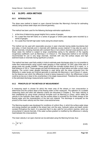 Design Manual – Hydrometry (SW) Volume 4 
6.6 SLOPE - AREA METHOD 
6.6.1 INTRODUCTION 
The slope area method is based on open channel formulae like Manning’s formula for estimating 
velocity using surface water slope and channel geometry. 
The method has been used for the following discharge estimation applications: 
1. at the time of determining gauge heights from a series of gauges; 
2. for a peak flow that left marks on a series of gauges or where peak stages were recorded by a 
series of gauges; 
3. for a peak flow that left high-water marks along the stream banks. 
The method can be used with reasonable accuracy in open channels having stable boundaries bed 
and sides, in lined channels and in channels with relatively course material. It may also be used in 
alluvial channels, including channels with overbank flow or non-uniform channel cross-sections, but in 
these cases the method is subject to large uncertainties owing to the selection of the rugosity 
(roughness) coefficient, such as Manning’s n or Chezy’s C. The slope-area method is not normally 
recommended for use in very large channels, channels with very flat surface slopes and high 
sediment loads or channels having significant curvature. 
The method has been used fairly widely in India to estimate peak discharges when it is not possible to 
make flow measurements using current meter gauging or float methods. At CWC sites three sets of 
gauge posts are usually installed. These gauge posts are normally located about 50 m apart, i.e. a 
total distance of 100 m. These gauges are read simultaneously at least before and after current meter 
gauging. The current meter gauged discharge is used along with the slope computed from the 
difference in water levels and channel geometry to estimate the Manning’s n and Chezy’s C values. 
As the distance over which the difference in level is being measured is short, the differences in level 
could be as low as or close to the uncertainties in the stage measurement. Therefore the uncertainties 
in the estimated discharge measurements could be high. 
6.6.2 PRINCIPLES OF THE METHOD OF MEASUREMENT 
A measuring reach is chosen for which the mean area of the stream or river cross-section is 
determined and the surface slope of the flowing water is then measured. The selection of a suitable 
measuring reach and other site selection criteria are discussed in Chapter 4. The mean velocity is 
then established by using known empirical formulae such as Manning or Chezy, which relate the 
velocity to the hydraulic mean depth, and the surface slope is corrected for the kinetic energy of the 
flowing water and the characteristics of the bed and material. The discharge is computed as the 
product of the mean velocity and the mean cross-sectional area. 
The Manning equation was developed for conditions of uniform flow, in which the surface water slope 
and energy gradient are parallel to the stream bed, and the area, hydraulic radius and depth remain 
constant throughout the reach. It is assumed that it is also valid for non-uniform reaches, which are 
encountered in natural channels, if the water surface gradient is modified by the difference in velocity 
head between the cross-sections. 
The mean velocity in an open channel can be estimated using the Manning formula, thus: 
(6.20) 
1 
R2 / 3S1/ 2 
n 
v = 
Hydrometry January 2003 Page 125 
 