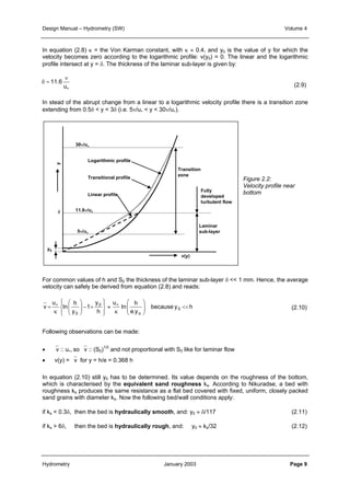 Design Manual – Hydrometry (SW) Volume 4 
In equation (2.8) κ = the Von Karman constant, with κ ≈ 0.4, and y0 is the value of y for which the 
velocity becomes zero according to the logarithmic profile: v(y0) = 0. The linear and the logarithmic 
profile intersect at y = δ. The thickness of the laminar sub-layer is given by: 
ν 
u 
∗ 
δ = 
11.6 
(2.9) 
In stead of the abrupt change from a linear to a logarithmic velocity profile there is a transition zone 
extending from 0.5δ < y < 3δ (i.e. 5ν/u∗ < y < 30ν/u∗). 
Figure 2.2: 
Velocity profile near 
bottom 
Transition 
zone 
Fully 
developed 
turbulent flow 
Laminar 
sub-layer 
y 
δ 
v(y) 
y0 
30ν/u∗ 
Logarithmic profile 
Transitional profile 
Linear profile 
11.6ν/u∗ 
5ν/u∗ 
For common values of h and S0 the thickness of the laminar sub-layer δ << 1 mm. Hence, the average 
velocity can safely be derived from equation (2.8) and reads: 
(2.10) 
h 
= ∗ 0 
∗ 
 
<<   
 
  
≈ 
 
  
 
  
 
+ −   
 
  
v 0 
e.y 
In 
u 
y 
h 
1 
h 
y 
In 
u 
o 
0 
κ 
κ 
Following observations can be made: 
because y h 
• v :: u∗, so v :: (S0)1/2 and not proportional with S0 like for laminar flow 
• v(y) = v for y = h/e = 0.368 h 
In equation (2.10) still y0 has to be determined. Its value depends on the roughness of the bottom, 
which is characterised by the equivalent sand roughness ks. According to Nikuradse, a bed with 
roughness ks produces the same resistance as a flat bed covered with fixed, uniform, closely packed 
sand grains with diameter ks. Now the following bed/wall conditions apply: 
if ks < 0.3δ, then the bed is hydraulically smooth, and: y0 ≈ δ/117 (2.11) 
if ks > 6δ, then the bed is hydraulically rough, and: y0 ≈ ks/32 (2.12) 
Hydrometry January 2003 Page 9 
 