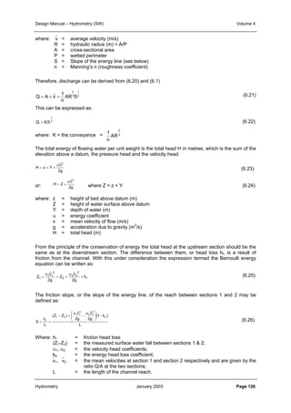 Design Manual – Hydrometry (SW) Volume 4 
where: v = average velocity (m/s) 
R = hydraulic radius (m) = A/P 
A = cross-sectional area 
P = wetted perimeter 
S = Slope of the energy line (see below) 
n = Manning’s n (roughness coefficient) 
Therefore, discharge can be derived from (6.20) and (6.1) 
1 
2 
2 
1 
AR 3 
S 
n 
Q = A × v = 
2 
3 
1 
AR 
n 
This can be expressed as: 
1 
2 
Q = KS 
where: K = the conveyance = 
The total energy of flowing water per unit weight is the total head H in metres, which is the sum of the 
elevation above a datum, the pressure head and the velocity head. 
α v 
2 
2g 
= + + 
H z Y 
α v 
2 
= + 
H Z 
or: where Z = z + Y (6.24) 
2g 
where: z = height of bed above datum (m) 
Z = height of water surface above datum 
Y = depth of water (m) 
α = energy coefficient 
v = mean velocity of flow (m/s) 
g = acceleration due to gravity (m2/s) 
H = total head (m) 
From the principle of the conservation of energy the total head at the upstream section should be the 
same as at the downstream section. The difference between them, or head loss hf, is a result of 
friction from the channel. With this under consideration the expression termed the Bernoulli energy 
equation can be written as: 
f 
2 
v 
2 2 
v 
α 
α 
+ 
Z = + 
+ 
1 2 
h 
2 
1 1 
2g 
Z 
2g 
The friction slope, or the slope of the energy line, of the reach between sections 1 and 2 may be 
defined as: 
 v 
2 
α 
1 1 
α 
2g 
L 
 
−   
(1 k ) 
v 
2 2 
2g 
− + 
(Z Z ) 
h 
= f 
= 
L 
S 
e 
2 
1 2 
  
− 
(6.21) 
(6.22) 
(6.23) 
(6.25) 
(6.26) 
Where: hf = friction head loss 
(Z1-Z2) = the measured surface water fall between sections 1  2; 
α1, α2 = the velocity head coefficients; 
ke = the energy head loss coefficient; 
v1, v2 = the mean velocities at section 1 and section 2 respectively and are given by the 
ratio Q/A at the two sections; 
L = the length of the channel reach. 
Hydrometry January 2003 Page 126 
 