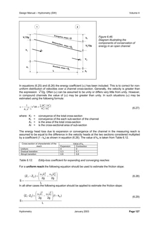 Design Manual – Hydrometry (SW) Volume 4 
1 2 
V1 
2/2g 
hf 
V2 
2/2g 
Y1 
z1 
Y2 
z2 
v1 
Energyline, slope = S 
Watersurface, slope = Sw 
Riverbed, slope = S0 
v2 
L 
In equations (6.25) and (6.26) the energy coefficient (α) has been included. This is to correct for non-uniform 
distribution of velocities over a channel cross-section. Generally, the velocity is greater than 
the expression v2/2g. Often (α) can be assumed to be unity or differs very little from unity. However, 
in compound channels the value of (α) may be greater than unity. In such situations (α) may be 
estimated using the following formula: 
(K / A ) 
2 
T 
3 
T 
2 
i 
3 
i 
α = ∫ ≈ 
A 
3 
3 
1 
A v 
T 
K / A 
v dA 
T 
Σ 
Figure 6.46: 
Diagram Illustrating the 
components of conservation of 
energy in an open channel 
(6.27) 
where: KT = conveyance of the total cross-section 
KI = conveyance of the each sub-section of the channel 
AT = is the area of the total cross-section 
Ai = is the cross-sectional area of sub-section 
The energy head loss due to expansion or convergence of the channel in the measuring reach is 
assumed to be equal to the difference in the velocity heads at the two sections considered multiplied 
by a coefficient (1 - ke) as shown in equation (6.26). The value of ke is taken from Table 6.12. 
Cross-section of characteristic of the Value of ke 
reach Expansion Contraction 
Uniform 0 0 
Gradual transition 0.3 0.1 
Abrupt transition 0.8 0.6 
Table 6.12: Eddy-loss coefficient for expanding and converging reaches 
For a uniform reach the following equation should be used to estimate the friction slope: 
(6.28) 
 v 
α 
 
  
α 
  
1 1 
1 2 2g 
L 
v 
2 2 
2g 
− + 
(Z Z ) 
S 
2 
2 
 
 
− 
= 
In all other cases the following equation should be applied to estimate the friction slope: 
(6.29) 
 
 α 
α 
1 2 −   
( ) 
2 
1 1 
L 
(1 k ) 
v 
2 
1 2 
2g 
v 
2g 
− + 
Z Z 
S 
e 
 
  
 
− 
= 
Hydrometry January 2003 Page 127 
 
