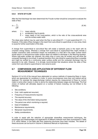 Design Manual – Hydrometry (SW) Volume 4 
6.6.6 STATE OF FLOW 
After the final discharge has been determined the Froude number should be computed to evaluate the 
state of flow. 
v 
gd 
Fr = 
(6.34) 
where: v = mean velocity 
g = acceleration due to gravity 
d = mean depth of the cross-section, which is the ratio of the cross-sectional area 
and the surface water width 
The slope area method may be used when the flow is sub-critical (Fr  1) and supercritical (Fr  1). 
However, if the state of flow changes in the reach from sub-critical to supercritical, or vice versa, there 
is cause for further examination of the data. 
A change from supercritical to sub-critical flow will create a hydraulic jump in the reach with its 
uncertain energy losses. Whereas a change from sub-critical to supercritical flow might indicate a 
sudden contraction (with contraction losses not evaluated) or a free fall in the water surface which 
would result in a discontinuous water surface slope not related to discharge in the Manning equation. 
Where high-water profiles are obtained, the sharp drop or jump may be evident and will show the 
computed discharge to be at fault. A gradual transition from sub-critical to supercritical flow is possible 
and might be verified by a continuous water surface profile and the computed discharge may be 
assumed to be valid. However, it is strongly recommended that situations where the state of flow 
varies from sub-critical to supercritical or vice versa to avoid. 
6.7 COMPARISON AND APPLICATION OF DIFFERENT FLOW 
MEASUREMENT TECHNIQUES 
Sections 6.3 to 6.6 of the manual have elaborated on various methods of measuring flows in rivers, 
which are appropriate for conditions in India. In some circumstances more than one method will be 
deployed. For example the stage-discharge method requires the measurement of flows by current 
meter or some other means in order to derive the relationship between stage and discharge. The final 
choice of method will ultimately depend on a number of factors including, but not limited to the 
following: 
• Site conditions; 
• Cost - both capital and recurrent; 
• Frequency of measurements required; 
• The required accuracy; 
• The value of the information being acquired; 
• The period over which monitoring is required; 
• Ease of installation; 
• Maintenance requirements; 
• Manpower requirements; 
• Safety considerations. 
In order to assist with the selection of appropriate streamflow measurement techniques, the 
advantages and disadvantages and applications of different methods have been summarised in Table 
6.15, which follows. In the table also flow measuring structures have been included. The details of 
these structures can be found in Volume 4, Reference Manual on Hydrometry. 
Hydrometry January 2003 Page 130 
 