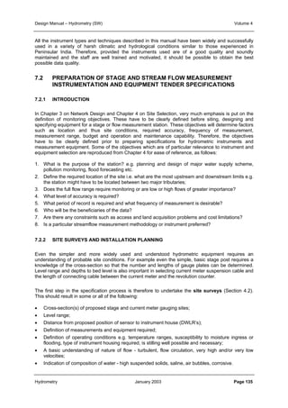 Design Manual – Hydrometry (SW) Volume 4 
All the instrument types and techniques described in this manual have been widely and successfully 
used in a variety of harsh climatic and hydrological conditions similar to those experienced in 
Peninsular India. Therefore, provided the instruments used are of a good quality and soundly 
maintained and the staff are well trained and motivated, it should be possible to obtain the best 
possible data quality. 
7.2 PREPARATION OF STAGE AND STREAM FLOW MEASUREMENT 
INSTRUMENTATION AND EQUIPMENT TENDER SPECIFICATIONS 
7.2.1 INTRODUCTION 
In Chapter 3 on Network Design and Chapter 4 on Site Selection, very much emphasis is put on the 
definition of monitoring objectives. These have to be clearly defined before siting, designing and 
specifying equipment for a stage or flow measurement station. These objectives will determine factors 
such as location and thus site conditions, required accuracy, frequency of measurement, 
measurement range, budget and operation and maintenance capability. Therefore, the objectives 
have to be clearly defined prior to preparing specifications for hydrometric instruments and 
measurement equipment. Some of the objectives which are of particular relevance to instrument and 
equipment selection are reproduced from Chapter 4 for ease of reference, as follows: 
1. What is the purpose of the station? e.g. planning and design of major water supply scheme, 
pollution monitoring, flood forecasting etc. 
2. Define the required location of the site i.e. what are the most upstream and downstream limits e.g. 
the station might have to be located between two major tributaries; 
3. Does the full flow range require monitoring or are low or high flows of greater importance? 
4. What level of accuracy is required? 
5. What period of record is required and what frequency of measurement is desirable? 
6. Who will be the beneficiaries of the data? 
7. Are there any constraints such as access and land acquisition problems and cost limitations? 
8. Is a particular streamflow measurement methodology or instrument preferred? 
7.2.2 SITE SURVEYS AND INSTALLATION PLANNING 
Even the simpler and more widely used and understood hydrometric equipment requires an 
understanding of probable site conditions. For example even the simple, basic stage post requires a 
knowledge of the cross-section so that the number and lengths of gauge plates can be determined. 
Level range and depths to bed level is also important in selecting current meter suspension cable and 
the length of connecting cable between the current meter and the revolution counter. 
The first step in the specification process is therefore to undertake the site surveys (Section 4.2). 
This should result in some or all of the following: 
• Cross-section(s) of proposed stage and current meter gauging sites; 
• Level range; 
• Distance from proposed position of sensor to instrument house (DWLR’s); 
• Definition of measurements and equipment required; 
• Definition of operating conditions e.g. temperature ranges, susceptibility to moisture ingress or 
flooding, type of instrument housing required, is stilling well possible and necessary; 
• A basic understanding of nature of flow - turbulent, flow circulation, very high and/or very low 
velocities; 
• Indication of composition of water - high suspended solids, saline, air bubbles, corrosive. 
Hydrometry January 2003 Page 135 
 