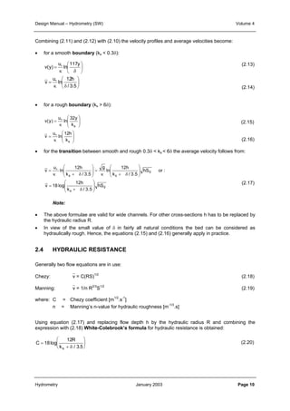 Design Manual – Hydrometry (SW) Volume 4 
Combining (2.11) and (2.12) with (2.10) the velocity profiles and average velocities become: 
• for a smooth boundary (ks < 0.3δ): 
117y 
 
 
u 
∗ 
ln 
κ δ 
 
 
= 
v(y) 
u 
∗ 
12h 
ln 
κ δ 
= 
 
 
 
 
/ 3.5 
v 
• for a rough boundary (ks > 6δ): 
32y 
s 
k 
 
  
u 
∗ 
 
  
= 
v(y) 
u 
∗ 
κ 
= 
 
  
 
  
κ 
ln 
12h 
s 
k 
ln 
v 
• for the transition between smooth and rough 0.3δ < ks < 6δ the average velocity follows from: 
12h 
κ + δ 
k / 3.5 
 
  
ln 
g 
12h 
= ∗ 
κ + δ 
k / 3.5 
 
=   
s s 
0 
12h 
+ δ 
k / 3.5 
s 
hS or : 
0 
hS 
 
  
ln 
u 
v 
 
  
= 
v 18 log 
 
  
 
  
• The above formulae are valid for wide channels. For other cross-sections h has to be replaced by 
• In view of the small value of δ in fairly all natural conditions the bed can be considered as 
2.4 HYDRAULIC RESISTANCE 
Generally two flow equations are in use: 
Chezy: v = C(RS)1/2 (2.18) 
Manning: v = 1/n R2/3S1/2 (2.19) 
where: C = Chezy coefficient [m1/2.s-1] 
Using equation (2.17) and replacing flow depth h by the hydraulic radius R and combining the 
expression with (2.18) White-Colebrook’s formula for hydraulic resistance is obtained: 
C 
the hydraulic radius R. 
hydraulically rough. Hence, the equations (2.15) and (2.16) generally apply in practice. 
n = Manning’s n-value for hydraulic roughness [m-1/3.s] 
R 
Note: 
ks 
= 
12 
+ 
 
  
 
  
18 
δ / . 
3 5 
log 
(2.13) 
(2.14) 
(2.15) 
(2.16) 
(2.17) 
(2.20) 
Hydrometry January 2003 Page 10 
 