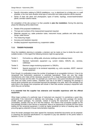 Design Manual – Hydrometry (SW) Volume 4 
• Specific information relating to DWLR installations - e.g. is attachment to a bridge pier or a wall 
possible, in the river bank situation what type of instrument and cable protection will be required. 
• Series of clear site plans and photographs, types of banks, topology, erosion/sedimentation 
plants, animals/ rodents insects. 
On completion of the site surveys it is then possible to plan the installation. During this planning 
phase the following will be determined: 
• Details of the proposed installation(s). 
• The type and numbers of the measurement equipment required. 
• Materials required e.g. cable protection tubes, instrument house, padlocks and other security 
fixings, cable fixtures. 
• The measuring ranges. 
• Accuracy and resolution required. 
• Ancillary equipment requirements e.g. suspension cables. 
7.2.3 TENDER PACKAGES 
Once the installation planning is complete, a decision can be made on how to divide the work into 
suitable tenders. In this regard the following divisions might be appropriate: 
Tender 1: Civil works e.g. stilling wells, structures, buildings and cableway towers 
Tender 2: Standard hydrometric equipment e.g. current meters, AWLR’s etc., winches, 
cableways 
Tender 3: Electronic stage monitoring equipment i.e. DWLR’s, 
Tender 4: Special equipment to be tendered separately e.g. echo sounders, ADCP, reservoir 
survey equipment 
Even though it is preferable to keep the number of packages to an acceptable minimum, it has to be 
recognised that hydrometric equipment is extremely specialised. There are very few single 
manufacturers who make all the necessary equipment, for a stage-discharge station and these are 
mainly from Europe and the USA. For example you could have a very good manufacturer of DWLR’s 
who does not make current meters. Therefore care has to be taken in designing the package to 
ensure good companies are not excluded because the package is too wide. Also if the package is too 
wide there is the danger that companies will include in their bids another company’s equipment with 
which they are not familiar. 
It is essential that the supplier has extensive and traceable experience with the offered 
equipment. 
When large numbers of a particular type of instrument are required it is sometimes a good idea, 
particularly if the instrument is relatively new technology, to split the main package into several 
smaller phased packages. For example, instead of buying 60 instruments of the same type 
immediately, possibly only buy 20 in the first instance. This means if the successful supplier for the 
first package provides a poor service or equipment, there is an opportunity to exclude him from future 
bidding for the remaining equipment. It could be highly beneficial (in terms of resulting data) if the 
procuring agency obtained in-house instrumentation expertise. 
Once the tender packages have been agreed the necessary tender/bid documents can be prepared. 
In preparing the technical specifications it is important to pay due attention to the points raised in 
Sections 7.2.4 to 7.2.7 below 
Hydrometry January 2003 Page 136 
 