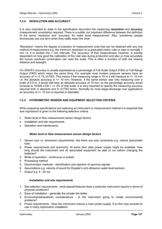 Design Manual – Hydrometry (SW) Volume 4 
7.2.4 RESOLUTION AND ACCURACY 
It is very important to state in the specification document the measuring resolution and accuracy 
(measurement uncertainty) required. There is a subtle, but important difference between the definition 
of the terms ‘resolution and ‘accuracy’ for water level measurement. Also, sometimes people 
erroneously use one term when they really mean the other. 
‘Resolution’ means the degree of precision of measurement units that can be obtained with any one 
method of measurement e.g. the minimum resolution on a graduated metric ruler or tape is normally 1 
mm i.e. it is divided into 1 mm intervals. The ‘accuracy’ of that measurement, however, is entirely 
dependent on how good the calibration of the ruler was during production and also on how accurately 
the human eye/brain combination can read the scale. This is often a function of both the viewing 
distance and eyesight. 
For DWLR’s accuracy is usually expressed as a percentage of Full Scale Output (FSO) or Full Range 
Output (FRO) which mean the same thing. For example most modern pressure sensors have an 
accuracy of +/- 0.1% of FSO. This means if the measuring range is 10 m it will measure to +/- 10 mm 
i.e. the absolute accuracy is +/- 10 mm. However, if the same sensor was only measuring over a 
scale of 0.5 m, it would still have an absolute accuracy of 10 mm, so the percentage accuracy would 
increase to 10/500 x100 = +/- 2% of that scale. It is very important to specify the measuring accuracy 
required both in absolute and % of FSO terms. Normally for most stage-discharge river applications 
an accuracy of +/- 10 mm is required or desirable. 
7.2.5 HYDROMETRIC SENSOR AND EQUIPMENT SELECTION CRITERIA 
When preparing specifications and selecting an instrument or measurement method it is essential that 
due cognisance is given to the following selection criteria: 
• Water level or flow measurement sensor design factors 
• Installation and site requirements 
• Operation and maintenance 
Water level or flow measurement sensor design factors 
1. Sensor size i.e. dimension requirements. Are there any size constraints e.g. narrow piezometer 
tube. 
2. Power requirements and autonomy. At some dam sites power supply might be available. How 
long should the instrument and its associated equipment be able to run before changing the 
batteries? 
3. Mode of operation - continuous or pulsed 
4. Processing method 
5. Discrimination methods - identification and rejection of spurious signals 
6. Assumptions e.g. velocity of sound for Doppler’s and ultrasonic water level sensors 
7. Output e.g. 4 - 20 ma 
Installation and site requirements 
1. Site selection requirements - what special features does a particular instrument require in terms of 
physical conditions? 
2. Ease of installation - generally the simpler the better. 
3. Environmental/aesthetic considerations - is the instrument going to create environmental 
problems? 
4. Power requirements - does the instrument require a main power supply. If so this may exclude its 
use in many hydrometric installation 
Hydrometry January 2003 Page 137 
 