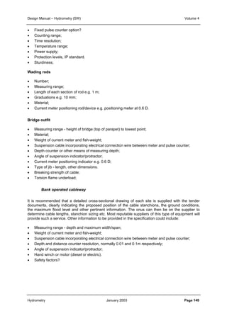 Design Manual – Hydrometry (SW) Volume 4 
• Fixed pulse counter option? 
• Counting range; 
• Time resolution; 
• Temperature range; 
• Power supply; 
• Protection levels, IP standard. 
• Sturdiness; 
Wading rods 
• Number; 
• Measuring range; 
• Length of each section of rod e.g. 1 m; 
• Graduations e.g. 10 mm; 
• Material; 
• Current meter positioning rod/device e.g. positioning meter at 0.6 D. 
Bridge outfit 
• Measuring range - height of bridge (top of parapet) to lowest point; 
• Material; 
• Weight of current meter and fish-weight; 
• Suspension cable incorporating electrical connection wire between meter and pulse counter; 
• Depth counter or other means of measuring depth; 
• Angle of suspension indicator/protractor; 
• Current meter positioning indicator e.g. 0.6 D; 
• Type of jib - length, other dimensions. 
• Breaking strength of cable; 
• Torsion flame underload; 
Bank operated cableway 
It is recommended that a detailed cross-sectional drawing of each site is supplied with the tender 
documents, clearly indicating the proposed position of the cable stanchions, the ground conditions, 
the maximum flood level and other pertinent information. The onus can then be on the supplier to 
determine cable lengths, stanchion sizing etc. Most reputable suppliers of this type of equipment will 
provide such a service. Other information to be provided in the specification could include: 
• Measuring range - depth and maximum width/span; 
• Weight of current meter and fish-weight; 
• Suspension cable incorporating electrical connection wire between meter and pulse counter; 
• Depth and distance counter resolution, normally 0.01 and 0.1m respectively; 
• Angle of suspension indicator/protractor; 
• Hand winch or motor (diesel or electric). 
• Safety factors? 
Hydrometry January 2003 Page 140 
 