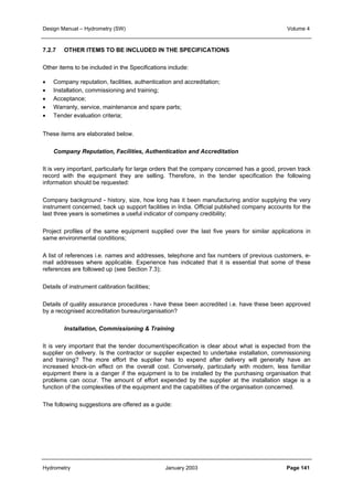Design Manual – Hydrometry (SW) Volume 4 
7.2.7 OTHER ITEMS TO BE INCLUDED IN THE SPECIFICATIONS 
Other items to be included in the Specifications include: 
• Company reputation, facilities, authentication and accreditation; 
• Installation, commissioning and training; 
• Acceptance; 
• Warranty, service, maintenance and spare parts; 
• Tender evaluation criteria; 
These items are elaborated below. 
Company Reputation, Facilities, Authentication and Accreditation 
It is very important, particularly for large orders that the company concerned has a good, proven track 
record with the equipment they are selling. Therefore, in the tender specification the following 
information should be requested: 
Company background - history, size, how long has it been manufacturing and/or supplying the very 
instrument concerned, back up support facilities in India. Official published company accounts for the 
last three years is sometimes a useful indicator of company credibility; 
Project profiles of the same equipment supplied over the last five years for similar applications in 
same environmental conditions; 
A list of references i.e. names and addresses, telephone and fax numbers of previous customers, e-mail 
addresses where applicable. Experience has indicated that it is essential that some of these 
references are followed up (see Section 7.3); 
Details of instrument calibration facilities; 
Details of quality assurance procedures - have these been accredited i.e. have these been approved 
by a recognised accreditation bureau/organisation? 
Installation, Commissioning  Training 
It is very important that the tender document/specification is clear about what is expected from the 
supplier on delivery. Is the contractor or supplier expected to undertake installation, commissioning 
and training? The more effort the supplier has to expend after delivery will generally have an 
increased knock-on effect on the overall cost. Conversely, particularly with modern, less familiar 
equipment there is a danger if the equipment is to be installed by the purchasing organisation that 
problems can occur. The amount of effort expended by the supplier at the installation stage is a 
function of the complexities of the equipment and the capabilities of the organisation concerned. 
The following suggestions are offered as a guide: 
Hydrometry January 2003 Page 141 
 