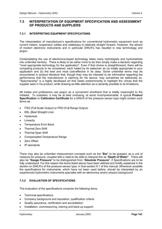 Design Manual – Hydrometry (SW) Volume 4 
7.3 INTERPRETATION OF EQUIPMENT SPECIFICATION AND ASSESSMENT 
OF PRODUCTS AND SUPPLIERS 
7.3.1 INTERPRETING EQUIPMENT SPECIFICATIONS 
The interpretation of manufacturer’s specifications for conventional hydrometric equipment such as 
current meters, suspension cables and cableways is relatively straight forward. However, the advent 
of modern electronic instruments and in particular DWLR’s has resulted in new terminology and 
jargon. 
Contemplating the use of electronics-based technology takes many hydrologists and hydrometrists 
into unfamiliar territory. There is likely to be rather more to do than simply make a decision regarding 
most appropriate technology for the application. Even if that choice is straightforward, there will be 
competing products to be considered, each hailed by its salesman as (a) totally appropriate to your 
application and (b) the best and most cost-effective in its class. Some unfamiliar terms may be 
encountered in product literature that, though they may be intended to be informative regarding the 
performance that the manufacturer is claiming for his device, may sometimes be selectively so. 
Specmanship is a highly developed art that seeks predominantly to highlight the virtues that the 
supplier sees in his product, while drawing as little attention as is decently possible to its limitations. 
All trades and professions use jargon as a convenient shorthand that is totally meaningful to the 
initiated. To outsiders, it may be at best confusing, at worst incomprehensible. A typical Product 
Specification or Calibration Certificate for a DWLR of the pressure sensor type might contain such 
terms as: 
• FSO (Full Scale Output) or FRO (Full Range Output) 
• BSL (Best Straight Line) 
• Hysteresis 
• Linearity 
• Temperature Error Band 
• Thermal Zero Shift 
• Thermal Span Shift 
• Compensated Temperature Range 
• Zero Offset 
• IP standards 
There may also be unfamiliar measurement concepts such as the Bar to be grasped, as a unit of 
measure for pressure, coupled with a need to be able to interpret this as Depth of Water. There will 
also be Gauge Pressure to be distinguished from Absolute Pressure, if Specifications are to be 
fully understood. For this reason the terms listed above have been defined and briefly explained in the 
section on DWLR’s of the pressure sensor type, in Sub-section 6.1 of this manual. Whenever possible 
the specifications for instruments, which have not been used before, should be interpreted by an 
experienced hydrometric instruments specialist with an electronics and/or physics background. 
7.3.2 EVALUATION OF SPECIFICATIONS 
The evaluation of the specifications comprise the following items: 
• Technical specifications 
• Company background and reputation, qualification criteria 
• Quality assurance, certification and accreditation 
• Installation, commissioning, training and back-up support. 
Hydrometry January 2003 Page 143 
 