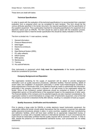 Design Manual – Hydrometry (SW) Volume 4 
These items are dealt with below. 
Technical Specifications 
In order to assist with the evaluation of the technical specifications it is recommended that a standard 
evaluation form is prepared which can be completed for each tenderer. This form should list the 
various attributes specified in the tender document, the required specification and the specification of 
the suppliers equipment. This is particularly important for evaluating specifications for equipment of an 
electronic nature such as DWLRs. The form should be used to assist with the evaluation process. 
Where equipment fails to meet the tender specification this should be clearly indicated on the form. 
The form is divided into 11 main sections, namely: 
1. General information; 
2. Pressure Measurement; 
3. Data logger; 
4. Electronics enclosure; 
5. Cable; 
6. Data Retrieval System (DRS); 
7. PC utility software; 
8. DWLR spares 
9. DRS spares; 
10. Maintenance; 
11. Training; 
12. Any special features. 
Only instruments or equipment which fully meet the requirements of the tender specifications 
should be considered for purchase. 
Company Background and Reputation 
The organisation tendering for the supply of equipment will be asked to provide background 
information such as quality assurance procedures, calibration facilities, financial standing, details of 
recent sales and installation of equipment particularly in similar hydro-meteorological conditions to 
those experienced in Peninsular India. Every attempt should be made to authenticate this information, 
particularly if the company concerned is unknown or not well known to the organisation letting the 
tender. Some of the Company’s quoted references should be contacted at random to obtain an 
independent opinion on the performance of the equipment based on the experiences of other users. 
The financial stability of the company and its potential longevity are also important considerations. No 
organisation wishes to commit themselves to a large order of hydrometric equipment, only to find that 
the company concerned is dissolved shortly after delivery, resulting in a cessation of back-up support. 
Quality Assurance, Certification and Accreditation 
Prior to placing a large order for DWLRs or similar electronic based hydrometric equipment, the 
organisation letting the tender should satisfy themselves that the company concerned has adequate 
quality assurance procedures already in place. In some countries, suppliers will have manufacturing 
and calibration facilities, which will have been certified by an appropriate independent bureau or 
organisation to comply with a traceable national or international standard. In such circumstances the 
buyer should be reasonably confident that the quality required will be achieved. However, in India to 
date, despite the presence of a well-established standards bureau, such procedures are not widely 
established. 
Hydrometry January 2003 Page 144 
 