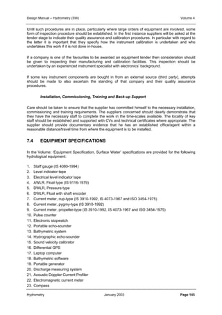 Design Manual – Hydrometry (SW) Volume 4 
Until such procedures are in place, particularly where large orders of equipment are involved, some 
form of inspection procedure should be established. In the first instance suppliers will be asked at the 
tender stage to indicate their quality assurance and calibration procedures. In particular with regard to 
the latter it is important that they specify how the instrument calibration is undertaken and who 
undertakes this work if it is not done in-house. 
If a company is one of the favourites to be awarded an equipment tender then consideration should 
be given to inspecting their manufacturing and calibration facilities. This inspection should be 
undertaken by an experienced instrument specialist with electronics’ background. 
If some key instrument components are bought in from an external source (third party), attempts 
should be made to also ascertain the standing of that company and their quality assurance 
procedures. 
Installation, Commissioning, Training and Back-up Support 
Care should be taken to ensure that the supplier has committed himself to the necessary installation, 
commissioning and training requirements. The suppliers concerned should clearly demonstrate that 
they have the necessary staff to complete the work in the time-scales available. The locality of key 
staff should be established and supported with CVs and technical certificates where appropriate. The 
supplier should provide documentary evidence that he has an established office/agent within a 
reasonable distance/travel time from where the equipment is to be installed. 
7.4 EQUIPMENT SPECIFICATIONS 
In the Volume: ‘Equipment Specification, Surface Water’ specifications are provided for the following 
hydrological equipment: 
1. Staff gauge (IS 4080-1994) 
2. Level indicator tape 
3. Electrical level indicator tape 
4. AWLR, Float type (IS 9116-1979) 
5. DWLR, Pressure type 
6. DWLR, Float with shaft encoder 
7. Current meter, cup-type (IS 3910-1992, IS 4073-1967 and ISO 3454-1975) 
8. Current meter, pygmy-type (IS 3910-1992) 
9. Current meter, propeller-type (IS 3910-1992, IS 4073-1967 and ISO 3454-1975) 
10. Pulse counter 
11. Electronic stopwatch 
12. Portable echo-sounder 
13. Bathymetric system 
14. Hydrographic echo-sounder 
15. Sound velocity calibrator 
16. Differential GPS 
17. Laptop computer 
18. Bathymetric software 
19. Portable generator 
20. Discharge measuring system 
21. Acoustic Doppler Current Profiler 
22. Electromagnetic current meter 
23. Compass 
Hydrometry January 2003 Page 145 
 