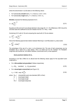 Design Manual – Hydrometry (SW) Volume 4 
where the denominator in (2.20) takes on the following values: 
• For hydraulically smooth bed ks << δ, hence ks+ δ/3.5 ≈ δ/3.5 
• For hydraulically rough bed ks >> δ, hence ks+ δ/3.5 ≈ ks. 
Strickler proposed the following expression for C: 
C 
R 
k s 
= 
 
  
 
  
25 
1/6 
Equations (2.20) and (2.21) are almost identical in the range 40 < C < 70. Williamson (1951) found for 
concrete tubes the coefficient to be 26.4 instead of 25 for 7.5 < R/ks < 1500. 
Combining (2.21) with (2.18) and comparing the result with (2.19) one obtains: 
C 
1 / 6 1 / 
6 
R 
n 
R 
k s 
= = 
 
  
 
  
25 
Hence the following approximate relation between Manning’s n and Nikuradse’s ks-value exists: 
n 
1 / 
6 
k 
s k 
. / 
1 6 
s = = 
25 
0 04 
The advantage of the use of ks over n is its dimension [m]. The size of bed unevenness can be 
translated into a value for ks (see below). This is at least true for the riverbed. For floodplain 
roughness with bushes etc. the relation between unevenness and ks is less apparent. 
Some practical relations for ks 
According to van Rijn (1984) for an alluvial bed the following values apply for the equivalent sand 
roughness ks: 
• For a flat sandbed and gravelbed it follows respectively: 
k 3D (sandbed) k D (gravelbed) s 90 s 90 ≈ ≈ 
• For a dune/ripple covered bed (see Figure 2.3) 
H 
)) 
L 
k 1.1H(1 exp( 25 s ≈ − − 
(2.21) 
(2.22) 
(2.23) 
(2.24) 
where: D90 = characteristic grain size diameter (90% is finer) 
H = dune/ripple height 
L = dune/ripple length 
H/L = dune/ripple steepness 
Hydrometry January 2003 Page 11 
 