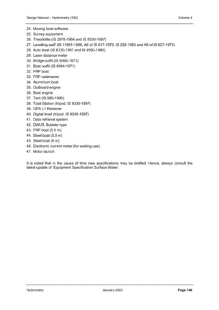 Design Manual – Hydrometry (SW) Volume 4 
24. Moving boat software 
25. Survey equipment 
26. Theodolite (IS 2976-1964 and IS 8330-1997) 
27. Levelling staff (IS 11961-1986, A6 of IS 617-1975, IS 292-1983 and A6 of IS 627-1975) 
28. Auto level (IS 8330-1997 and IS 4590-1980) 
29. Laser distance meter 
30. Bridge outfit (IS 6064-1971) 
31. Boat outfit (IS 6064-1971) 
32. FRP boat 
33. FRP catamaran 
34. Aluminium boat 
35. Outboard engine 
36. Boat engine 
37. Tent (IS 989-1990) 
38. Total Station (tripod: IS 8330-1997) 
39. GPS L1 Receiver 
40. Digital level (tripod: IS 8330-1997) 
41. Data retrieval system 
42. DWLR, Bubbler type 
43. FRP boat (5.5 m) 
44. Steel boat (5.5 m) 
45. Steel boat (8 m) 
46. Electronic current meter (for wading use) 
47. Motor launch 
It is noted that in the cause of time new specifications may be drafted. Hence, always consult the 
latest update of ‘Equipment Specification Surface Water’. 
Hydrometry January 2003 Page 146 
 
