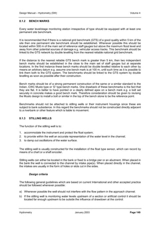 Design Manual – Hydrometry (SW) Volume 4 
8.1.2 BENCH MARKS 
Every water level/stage monitoring station irrespective of type should be equipped with at least one 
permanent site benchmark. 
It is recommended that if there is a national grid benchmark (GTS) of a good quality within 5 km of the 
site then one permanent site benchmark should be established. Whenever possible this should be 
located within 500 m of the main set of reference staff gauges but above the maximum flood level and 
away from other potential sources of damage e.g. vehicular access tracks. This benchmark should be 
linked to the GTS network by double levelling from the nearest reliable national grid benchmark. 
If the distance to the nearest reliable GTS bench mark is greater than 5 km, then two independent 
bench marks should be established in the close to the main set of staff gauges but at separate 
locations. In the first instance these bench marks should be double levelled relative to each other by 
means an arbitrary datum e.g. assume one bench mark is at 100 m, until such time as it is possible to 
link them both to the GTS system. The benchmarks should be linked to the GTS system by double 
levelling as soon as possible after their construction. 
Bench marks should be of a strong permanent construction of the same or a similar standard to the 
Indian, CWC Musto type or ‘D’ type bench marks. One drawback of these benchmarks is the fact that 
they are flat. It is better to have pointed or a clearly defined apex on a bench mark e.g. a bolt set 
securely in concrete makes a good bench mark. Therefore consideration should be given to revising 
the Musto design to install a bolt or similar in the top of the bench stone to be the reference point. 
Benchmarks should not be attached to stilling wells or their instrument housings since these are 
subject to bank subsidence. In this regard the benchmarks should not be constructed directly adjacent 
to a riverbank or other feature which is liable to movement. 
8.1.3 STILLING WELLS 
The function of the stilling well is to: 
1. accommodate the instrument and protect the float system; 
2. to provide within the well an accurate representation of the water level in the channel; 
3. to damp out oscillations of the water surface. 
The stilling well is usually constructed for the installation of the float type sensor, which can record by 
means of a chart or a shaft encoder. 
Stilling wells can either be located in the bank or fixed to a bridge pier or an abutment. When placed in 
the bank the well is connected to the channel by intake pipe(s). When placed directly in the channel, 
the intakes are usually in the form of holes or slots cut in the sides. 
Design criteria 
The following general guidelines which are based on current International and other accepted practice 
should be followed whenever possible: 
a) Whenever possible the well should not interfere with the flow pattern in the approach channel. 
b) If the stilling well is monitoring water levels upstream of a section or artificial control it should be 
located far enough upstream to be outside the influence of drawdown at the control. 
Hydrometry January 2003 Page 149 
 