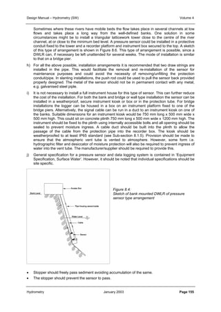 Design Manual – Hydrometry (SW) Volume 4 
Sometimes where these rivers have mobile beds the flow takes place in several channels at low 
flows and takes place a long way from the well-defined banks. One solution in some 
circumstances might be to install a triangular latticework tower close to the centre of the river 
channel, at or close to the minimum bed level. A pressure sensor could be installed in a protective 
conduit fixed to the tower and a recorder platform and instrument box secured to the top. A sketch 
of this type of arrangement is shown in Figure 8.6. This type of arrangement is possible, since a 
DWLR can, if necessary be left unattended for several weeks. The mode of installation is similar 
to that on a bridge pier. 
h) For all the above possible, installation arrangements it is recommended that two draw strings are 
installed in the pipe. This would facilitate the removal and re-installation of the sensor for 
maintenance purposes and could avoid the necessity of removing/unfitting the protection 
conduit/pipe. In slanting installations, the push rod could be used to pull the sensor back provided 
properly designed. The metal of the sensor should not be in permanent contact with any metal, 
e.g. galvanised steel piple. 
i) It is not necessary to install a full instrument house for this type of sensor. This can further reduce 
the cost of the installation. For both the bank and bridge or wall type installation the sensor can be 
installed in a weatherproof, secure instrument kiosk or box or in the protection tube. For bridge 
installations the logger can be housed in a box on an instrument platform fixed to one of the 
bridge piers. Alternatively, the signal cable can be run in a duct to an instrument kiosk on one of 
the banks. Suitable dimensions for an instrument kiosk would be 750 mm long x 500 mm wide x 
500 mm high. This could sit on concrete plinth 750 mm long x 500 mm wide x 1200 mm high. The 
instrument should be fixed to the plinth using internally accessible bolts and all opening should be 
sealed to prevent moisture ingress. A cable duct should be built into the plinth to allow the 
passage of the cable from the protection pipe into the recorder box. The kiosk should be 
weatherproofed to at least IP65 standard (see Sub-section 8.1.5). Provision should be made to 
ensure that the atmospheric vent tube is vented to atmosphere. However, some form i.e. 
hydrographic filter and desiccator of moisture protection will also be required to prevent ingress of 
water into the vent tube. The manufacturer/supplier should be required to provide this. 
j) General specification for a pressure sensor and data logging system is contained in ‘Equipment 
Specification, Surface Water’. However, it should be noted that individual specifications should be 
site specific. 
Figure 8.4: 
Sketch of bank mounted DWLR of pressure 
sensor type arrangement 
• Stopper should freely pass sediment avoiding accumulation of the same. 
• The stopper should prevent the sensor to pass. 
Hydrometry January 2003 Page 155 
 