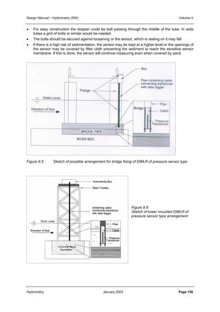 Design Manual – Hydrometry (SW) Volume 4 
• For easy construction the stopper could be bolt passing through the middle of the tube. In wide 
tubes a grid of bolts or similar would be needed. 
• The bolts should be secured against loosening or the sensor, which is resting on it may fall. 
• If there is a high risk of sedimentation, the sensor may be kept at a higher level or the openings of 
the sensor may be covered by filter cloth preventing the sediment to reach the sensitive sensor 
membrane. If this is done, the sensor will continue measuring even when covered by sand. 
Figure 8.5: Sketch of possible arrangement for bridge fixing of DWLR of pressure sensor type 
Figure 8.6: 
Sketch of tower mounted DWLR of 
pressure sensor type arrangement 
Hydrometry January 2003 Page 156 
 
