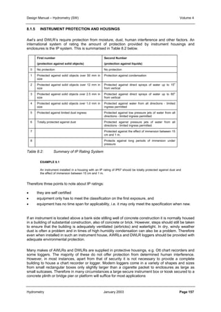 Design Manual – Hydrometry (SW) Volume 4 
8.1.5 INSTRUMENT PROTECTION AND HOUSINGS 
Awl’s and DWLR’s require protection from moisture, dust, human interference and other factors. An 
international system of rating the amount of protection provided by instrument housings and 
enclosures is the IP system. This is summarised in Table 8.2 below. 
First number 
(protection against solid objects) 
Second Number 
(protection against liquids) 
0 No protection No protection 
1 Protected against solid objects over 50 mm in 
size 
Protection against condensation 
2 Protected against solid objects over 12 mm in 
size 
Protected against direct sprays of water up to 15o 
from vertical 
3 Protected against solid objects over 2.5 mm in 
size 
Protected against direct sprays of water up to 60o 
from vertical 
4 Protected against solid objects over 1.0 mm in 
size 
Protected against water from all directions - limited 
ingress permitted 
5 Protected against limited dust ingress Protected against low pressure jets of water from all 
directions - limited ingress permitted 
6 Totally protected against dust Protected against pressure jets of water from all 
directions - limited ingress permitted 
7 Protected against the effect of immersion between 15 
cm and 1 m. 
8 Protects against long periods of immersion under 
pressure 
Table 8.2: Summary of IP Rating System 
EXAMPLE 8.1 
An instrument installed in a housing with an IP rating of IP67 should be totally protected against dust and 
the effect of immersion between 15 cm and 1 m. 
Therefore three points to note about IP ratings: 
• they are self certified 
• equipment only has to meet the classification on the first exposure, and 
• equipment has no time span for applicability, i.e. it may only meet the specification when new. 
If an instrument is located above a bank side stilling well of concrete construction it is normally housed 
in a building of substantial construction, also of concrete or brick. However, steps should still be taken 
to ensure that the building is adequately ventilated (airbricks) and watertight. In dry, windy weather 
dust is often a problem and in times of high humidity condensation can also be a problem. Therefore 
even when installed in such an instrument house, AWRLs and DWLR loggers should be provided with 
adequate environmental protection. 
Many makes of AWLRs and DWLRs are supplied in protective housings, e.g. Ott chart recorders and 
some loggers. The majority of these do not offer protection from determined human interference. 
However, in most instances, apart from that of security it is not necessary to provide a complete 
building to house a chart recorder or logger. Modern loggers come in a variety of shapes and sizes 
from small rectangular boxes only slightly larger than a cigarette packet to enclosures as large as 
small suitcases. Therefore in many circumstances a large secure instrument box or kiosk secured to a 
concrete plinth or bridge pier or platform will suffice for most applications 
Hydrometry January 2003 Page 157 
 