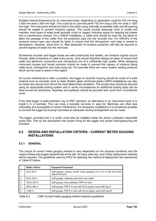 Design Manual – Hydrometry (SW) Volume 4 
Suitable internal dimensions for an instrument kiosk, depending on application could be 750 mm long 
x 500 mm wide x 500 mm high. This could sit on concrete plinth 750 mm long x 500 mm wide x 1200 
mm high. The instrument should be fixed to the plinth using internally accessible bolts and all opening 
should be sealed to prevent moisture ingress. This would provide adequate room to install and 
maintain most types of water level recorder (chart or logger) including space for keeping log sheets 
and a maintenance manual. For a DWLR installation, a cable duct should be built into the plinth to 
allow the passage of the cable from the protection pipe into the recorder box. For DWLR’s of the 
pressure sensor type care should be taken to ensure that the atmospheric vent tube is vented to 
atmosphere. However, some form i.e. filter dessicator of moisture protection will also be required to 
prevent ingress of water into the vent tube. 
Sometimes recorder and logger boxes are well constructed and sealed, yet moisture ingress occurs 
through cable connectors or cable entry points. Care should therefore always be taken to ensure that 
cable and electronic connectors and connections are of a sufficiently high quality. When designing 
instrument houses and boxes provision should be made to prevent the ingress of moisture along 
cable ducts, atmospheric vent tube ducts etc. For example there are many modern sealing products 
which can be used to assist in this regard. 
As human interference is often a problem, the logger or recorder housing should be made of a solid 
material such as concrete, brick or steel. Modern glass reinforced plastic (GRP) installations can also 
be made very secure from all but the most determined vandalism. The access door should be secured 
using an appropriate locking system and in some circumstances an additional locking strap can be 
fixed across the doorframe. Keyholes and padlocks should be provided with some form of protective 
cover. 
If the data logger is well protected, say to IP67 standard, an alternative to an instrument kiosk is to 
install it in a manhole. This can have a lockable concrete or steel lid. Manholes are often less 
noticeable and susceptible to human interference. For temporary installations it is sometimes possible 
to conceal the logger by burying it provided an adequate venting arrangement can be made. 
The logger, provided that it is small, could also be installed inside the sensor protection tube/cable 
guide tube. This on the assumption that proper fixing for the logger and proper locking/securing are 
provided. 
8.2 DESIGN AND INSTALLATION CRITERIA - CURRENT METER GAUGING 
INSTALLATIONS 
8.2.1 GENERAL 
The choice of current meter gauging method is very dependent on the physical conditions and the 
range of flows and stages experienced at the site. At many sites two, even three deployment methods 
will be required. The guidelines used by CWC for selecting the method of deployment are reproduced 
in Table 8.3 below. 
Width of River Equipment Proposed 
1 Up to 60 m staff gauges, wading current meter gauging up to 0.9 m (3ft) and floats 
above this level 
2 60 to 100 m staff gauges, cableway with winch and cradle 
3 100 to 300 m staff gauges, boat cableway, FRP 6 m boat 
4 300 to 800 m staff gauges, FRP 8 m boat with 40 hp engine, boat outfit type C 
5 + 800 m staff gauges, FRP 8 m boat, with 40 hp engine, boat outfit type B 
Table 8.3 CWC Current meter gauging method selection guidelines 
Hydrometry January 2003 Page 158 
 