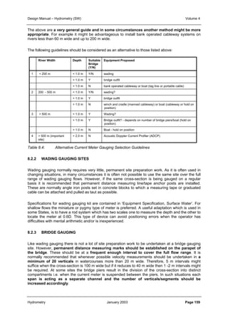 Design Manual – Hydrometry (SW) Volume 4 
The above are a very general guide and in some circumstances another method might be more 
appropriate. For example it might be advantageous to install bank operated cableway systems on 
rivers less than 60 m wide and up to 200 m wide. 
The following guidelines should be considered as an alternative to those listed above: 
River Width Depth Suitable 
Bridge 
(Y/N) 
Equipment Proposed 
1  200 m  1.0 m Y/N wading 
 1.0 m Y bridge outfit 
 1.0 m N bank operated cableway or boat (tag line or portable cable) 
2 200 - 500 m  1.0 m Y/N wading? 
 1.0 m Y bridge outfit 
 1.0 m N winch and cradle (manned cableway) or boat (cableway or hold on 
position) 
3  500 m  1.0 m Y Wading? 
 1.0 m Y Bridge outfit? - depends on number of bridge piers/boat (hold on 
position) 
 1.0 m N Boat - hold on position 
4  500 m (important 
site) 
 2.0 m N Acoustic Doppler Current Profiler (ADCP) 
Table 8.4: Alternative Current Meter Gauging Selection Guidelines 
8.2.2 WADING GAUGING SITES 
Wading gauging normally requires very little, permanent site preparation work. As it is often used in 
changing situations, in many circumstances it is often not possible to use the same site over the full 
range of wading gauging flows. However, if the same cross-section is being gauged on a regular 
basis it is recommended that permanent distance measuring line/tape anchor posts are installed. 
These are normally angle iron posts set in concrete blocks to which a measuring tape or graduated 
cable can be attached and pulled as taut as possible. 
Specifications for wading gauging kit are contained in ‘Equipment Specification, Surface Water’. For 
shallow flows the miniature or pygmy type of meter is preferred. A useful adaptation which is used in 
some States, is to have a rod system which has two scales one to measure the depth and the other to 
locate the meter at 0.6D. This type of device can avoid positioning errors when the operator has 
difficulties with mental arithmetic and/or is inexperienced. 
8.2.3 BRIDGE GAUGING 
Like wading gauging there is not a lot of site preparation work to be undertaken at a bridge gauging 
site. However, permanent distance measuring marks should be established on the parapet of 
the bridge. These should be at a frequent enough interval to cover the full flow range. It is 
normally recommended that whenever possible velocity measurements should be undertaken in a 
minimum of 20 verticals in watercourses more than 20 m wide. Therefore, 5 m intervals might 
suffice when the cross-section is 100 m wide but if it reduces to 40 m wide then 1 -2 m intervals might 
be required. At some sites the bridge piers result in the division of the cross-section into distinct 
compartments i.e. when the current meter is suspended between the piers. In such situations each 
span is acting as a separate channel and the number of verticals/segments should be 
increased accordingly. 
Hydrometry January 2003 Page 159 
 