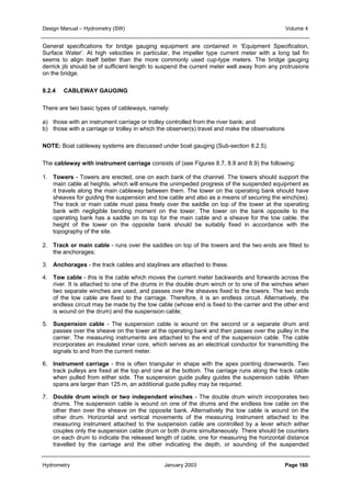 Design Manual – Hydrometry (SW) Volume 4 
General specifications for bridge gauging equipment are contained in ‘Equipment Specification, 
Surface Water’. At high velocities in particular, the impeller type current meter with a long tail fin 
seems to align itself better than the more commonly used cup-type meters. The bridge gauging 
derrick jib should be of sufficient length to suspend the current meter well away from any protrusions 
on the bridge. 
8.2.4 CABLEWAY GAUGING 
There are two basic types of cableways, namely: 
a) those with an instrument carriage or trolley controlled from the river bank; and 
b) those with a carriage or trolley in which the observer(s) travel and make the observations 
NOTE: Boat cableway systems are discussed under boat gauging (Sub-section 8.2.5). 
The cableway with instrument carriage consists of (see Figures 8.7, 8.8 and 8.9) the following: 
1. Towers - Towers are erected, one on each bank of the channel. The towers should support the 
main cable at heights, which will ensure the unimpeded progress of the suspended equipment as 
it travels along the main cableway between them. The tower on the operating bank should have 
sheaves for guiding the suspension and tow cable and also as a means of securing the winch(es). 
The track or main cable must pass freely over the saddle on top of the tower at the operating 
bank with negligible bending moment on the tower. The tower on the bank opposite to the 
operating bank has a saddle on its top for the main cable and a sheave for the tow cable. the 
height of the tower on the opposite bank should be suitably fixed in accordance with the 
topography of the site. 
2. Track or main cable - runs over the saddles on top of the towers and the two ends are fitted to 
the anchorages; 
3. Anchorages - the track cables and staylines are attached to these. 
4. Tow cable - this is the cable which moves the current meter backwards and forwards across the 
river. It is attached to one of the drums in the double drum winch or to one of the winches when 
two separate winches are used, and passes over the sheaves fixed to the towers. The two ends 
of the tow cable are fixed to the carriage. Therefore, it is an endless circuit. Alternatively, the 
endless circuit may be made by the tow cable (whose end is fixed to the carrier and the other end 
is wound on the drum) and the suspension cable; 
5. Suspension cable - The suspension cable is wound on the second or a separate drum and 
passes over the sheave on the tower at the operating bank and then passes over the pulley in the 
carrier. The measuring instruments are attached to the end of the suspension cable. The cable 
incorporates an insulated inner core, which serves as an electrical conductor for transmitting the 
signals to and from the current meter. 
6. Instrument carriage - this is often triangular in shape with the apex pointing downwards. Two 
track pulleys are fixed at the top and one at the bottom. The carriage runs along the track cable 
when pulled from either side. The suspension guide pulley guides the suspension cable. When 
spans are larger than 125 m, an additional guide pulley may be required. 
7. Double drum winch or two independent winches - The double drum winch incorporates two 
drums. The suspension cable is wound on one of the drums and the endless tow cable on the 
other then over the sheave on the opposite bank. Alternatively the tow cable is wound on the 
other drum. Horizontal and vertical movements of the measuring instrument attached to the 
measuring instrument attached to the suspension cable are controlled by a lever which either 
couples only the suspension cable drum or both drums simultaneously. There should be counters 
on each drum to indicate the released length of cable, one for measuring the horizontal distance 
travelled by the carriage and the other indicating the depth, or sounding of the suspended 
Hydrometry January 2003 Page 160 
 