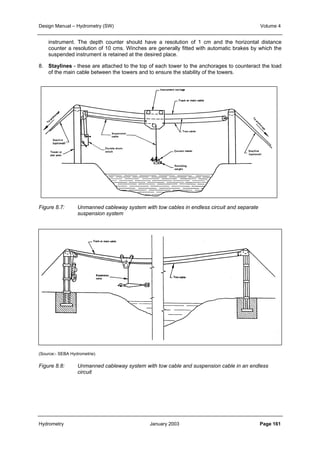 Design Manual – Hydrometry (SW) Volume 4 
instrument. The depth counter should have a resolution of 1 cm and the horizontal distance 
counter a resolution of 10 cms. Winches are generally fitted with automatic brakes by which the 
suspended instrument is retained at the desired place. 
8. Staylines - these are attached to the top of each tower to the anchorages to counteract the load 
of the main cable between the towers and to ensure the stability of the towers. 
Figure 8.7: Unmanned cableway system with tow cables in endless circuit and separate 
suspension system 
(Source:- SEBA Hydrometrie) 
Figure 8.8: Unmanned cableway system with tow cable and suspension cable in an endless 
circuit 
Hydrometry January 2003 Page 161 
 