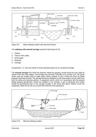 Design Manual – Hydrometry (SW) Volume 4 
Figure 8.9: Seba cableway system with stanchion/column 
The cableway with manned carriage consists of (see Figure 8.10): 
1. Towers; 
2. Track or main cable; 
3. Anchorages; 
4. Staylines; 
5. Carriage. 
Components 1, 2, 3  4 are similar to those described above for an unmanned carriage. 
The manned carriage from which the observer makes the gauging, travels along the main cable by 
means of the two track pulleys. The carriage may be driven manually or by a power unit. The power 
driven units are usually used on wider spans. Some systems in use in India are driven by diesel 
powered motorised winches. The carriage should be designed so that observations can be made from 
both the sitting and standing position. A suspension winch, which is in accordance with the general 
bridge gauging specification, should be installed in the carriage. A pair of adequate wire cutters 
should be permanently kept in the carriage (cradle) in the event that debris catches round the 
suspension cable this can be cut to avoid risk of the life of the operator(s). 
Figure 8.10: Manned cableway system 
Hydrometry January 2003 Page 162 
 