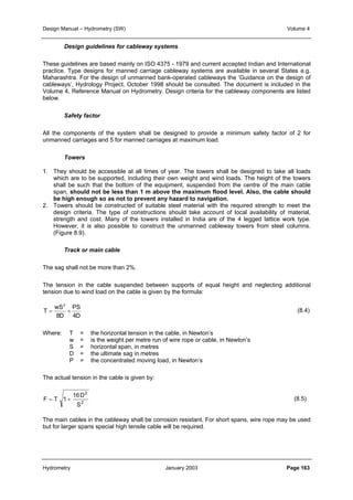 Design Manual – Hydrometry (SW) Volume 4 
Design guidelines for cableway systems 
These guidelines are based mainly on ISO 4375 - 1979 and current accepted Indian and International 
practice. Type designs for manned carriage cableway systems are available in several States e.g. 
Maharashtra. For the design of unmanned bank-operated cableways the ‘Guidance on the design of 
cableways’, Hydrology Project, October 1998 should be consulted. The document is included in the 
Volume 4, Reference Manual on Hydrometry. Design criteria for the cableway components are listed 
below. 
Safety factor 
All the components of the system shall be designed to provide a minimum safety factor of 2 for 
unmanned carriages and 5 for manned carriages at maximum load. 
Towers 
1. They should be accessible at all times of year. The towers shall be designed to take all loads 
which are to be supported, including their own weight and wind loads. The height of the towers 
shall be such that the bottom of the equipment, suspended from the centre of the main cable 
span, should not be less than 1 m above the maximum flood level. Also, the cable should 
be high enough so as not to prevent any hazard to navigation. 
2. Towers should be constructed of suitable steel material with the required strength to meet the 
design criteria. The type of constructions should take account of local availability of material, 
strength and cost. Many of the towers installed in India are of the 4 legged lattice work type. 
However, it is also possible to construct the unmanned cableway towers from steel columns. 
(Figure 8.9). 
Track or main cable 
The sag shall not be more than 2%. 
The tension in the cable suspended between supports of equal height and neglecting additional 
tension due to wind load on the cable is given by the formula: 
(8.4) 
PS 
4D 
wS 
2 
= + 
8D 
T 
Where: T = the horizontal tension in the cable, in Newton’s 
w = is the weight per metre run of wire rope or cable, in Newton’s 
S = horizontal span, in metres 
D = the ultimate sag in metres 
P = the concentrated moving load, in Newton’s 
The actual tension in the cable is given by: 
(8.5) 
16D 
2 
2 
S 
F = T 1 + 
The main cables in the cableway shall be corrosion resistant. For short spans, wire rope may be used 
but for larger spans special high tensile cable will be required. 
Hydrometry January 2003 Page 163 
 