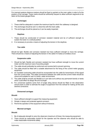 Design Manual – Hydrometry (SW) Volume 4 
For manned systems distance markers should be fixed or painted on the main cable in order to fix the 
position of the carriage. These marks should be sufficiently frequent to allow sufficient segments to be 
taken at the lowest gauged flows. 
Anchorages 
1. These shall be adequate to sustain the maximum load for which the cableway is designed. 
2. The anchorage should be set in a direct line with the track cable. 
3. The anchorage should be placed so it can be easily inspected. 
Staylines 
1. These should be constructed of corrosion resistant material and be of sufficient strength to 
sustain the tower in a vertical position. 
2. It is necessary to provide a means of adjusting the tension in the staylines. 
Tow cable 
Should be light, flexible and corrosion resistant but have sufficient strength to move the carriage. 
There should be a means of adjusting the tension in the cable if it makes an endless circuit. 
Suspension cable 
1. Should be light, flexible and corrosion resistant but have sufficient strength to move the current 
meter and the maximum size of sounding weight. 
2. The cable should preferably be preformed and reverse laid to prevent spinning. 
3. The cable should be fitted with a suitable attachment for the fixing of the current meter gauging 
equipment. 
4. An insulated conducting cable should be incorporated into the cable for transmission of the signal 
from the current meter. The cable connections between the cable and the current meter should be 
robust and suitable for use in a harsh, water environment. 
5. The cable shall be smooth and flexible so it can take turns without any permanent bends or twists 
which could effect its design life and its length. 
6. For unmanned systems some form of angle siting device should be fitted on the observation 
(winch) bank in order to estimate the angle of suspension from the vertical for making air-line and 
wet-line corrections. 
Unmanned carriages 
Should: 
1. Have sufficient strength to support the measuring equipment; 
2. Simple in design and protected against corrosion; 
3. Permit the operation of the equipment without hindrance. 
Manned carriages 
Should: 
1. Be of adequate strength to carry the observers (maximum of three), the measuring equipment. 
2. There should be reasonable comfort for the operator and the observer who should be able to 
make reasonable movements safely; 
Hydrometry January 2003 Page 164 
 
