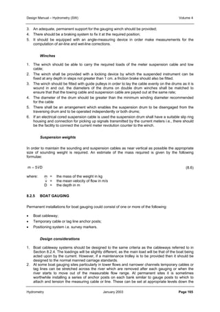 Design Manual – Hydrometry (SW) Volume 4 
3. An adequate, permanent support for the gauging winch should be provided; 
4. There should be a braking system to fix it at the required position; 
5. It should be equipped with an angle-measuring device in order make measurements for the 
computation of air-line and wet-line corrections. 
Winches 
1. The winch should be able to carry the required loads of the meter suspension cable and tow 
cable; 
2. The winch shall be provided with a locking device by which the suspended instrument can be 
fixed at any depth in steps not greater than 1 cm. a friction brake should also be fitted. 
3. The winch should be fitted with guide pulleys in order to lay the cable evenly on the drums as it is 
wound in and out. the diameters of the drums on double drum winches shall be matched to 
ensure that that the towing cable and suspension cable are payed out at the same rate; 
4. The diameter of the drum should be greater than the minimum winding diameter recommended 
for the cable 
5. There shall be an arrangement which enables the suspension drum to be disengaged from the 
traversing drum and to be operated independently or both drums; 
6. If an electrical cored suspension cable is used the suspension drum shall have a suitable slip ring 
housing and connection for picking up signals transmitted by the current meters i.e., there should 
be the facility to connect the current meter revolution counter to the winch. 
Suspension weights 
In order to maintain the sounding and suspension cables as near vertical as possible the appropriate 
size of sounding weight is required. An estimate of the mass required is given by the following 
formulae: 
(8.6) 
m = 5vD 
where: m = the mass of the weight in kg 
v = the mean velocity of flow in m/s 
D = the depth in m 
8.2.5 BOAT GAUGING 
Permanent installations for boat gauging could consist of one or more of the following: 
• Boat cableway; 
• Temporary cable or tag line anchor posts; 
• Positioning system i.e. survey markers. 
Design considerations 
1. Boat cableway systems should be designed to the same criteria as the cableways referred to in 
Section 8.2.4. The loadings will be slightly different, as the main load will be that of the boat being 
acted upon by the current. However, if a maintenance trolley is to be provided then it should be 
designed to the normal manned carriage standards. 
2. At some boat gauging sites particularly in lower flows and narrower channels temporary cables or 
tag lines can be stretched across the river which are removed after each gauging or when the 
river starts to move out of the measurable flow range. At permanent sites it is sometimes 
worthwhile installing a series of anchor posts on each bank similar to gauge posts to which to 
attach and tension the measuring cable or line. These can be set at appropriate levels down the 
Hydrometry January 2003 Page 165 
 