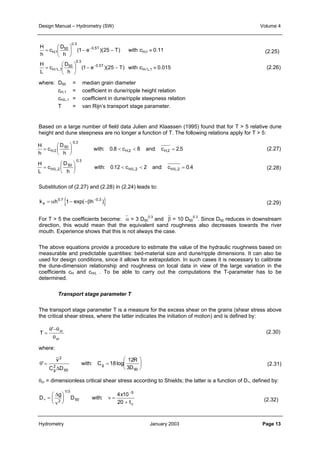 Design Manual – Hydrometry (SW) Volume 4 
H 
h 
H 
L 
where: D50 = median grain diameter 
Based on a large number of field data Julien and Klaassen (1995) found that for T > 5 relative dune 
height and dune steepness are no longer a function of T. The following relations apply for T > 5: 
H 
h 
=  
c 
 
=  
c 
c 
D 
50 
h 
D 
H,1 
 
H/ L,1 
cH,1 = coefficient in dune/ripple height relation 
cH/L,1 = coefficient in dune/ripple steepness relation 
T = van Rijn’s transport stage parameter. 
D 
h 
0.5T 
 
− 
≈ − −  
(1 e )(25 T) with :c 0.11 
0.5T 
H,1 
 
− 
≈ − −  
(1 e )(25 T) with :c 0.015 
H/ L,1 
< < = 
with c and c 
H 
L 
c 
 
  
0.3 
50 
h 
 
  
0.3 
0 3 
. 
: . : . 
50 
0 8 8 25 
2 2 
H H H 
D 
h 
, , 
< < = 
with c and c 
 
  
 
  
, 
0 3 
. 
: . : . 
2 
2 
50 
012 2 0 4 
2 2 
H L H L H L 
= 
= 
/ , 
/ , / , 
Substitution of (2.27) and (2.28) in (2.24) leads to: 
0.3 and β = 10 D50 
k s h { h } = α 0.7 1− exp(−β −0.3 ) 
For T > 5 the coefficients become: α = 3 D50 
direction, this would mean that the equivalent sand roughness also decreases towards the river 
mouth. Experience shows that this is not always the case. 
The above equations provide a procedure to estimate the value of the hydraulic roughness based on 
measurable and predictable quantities: bed-material size and dune/ripple dimensions. It can also be 
used for design conditions, since it allows for extrapolation. In such cases it is necessary to calibrate 
the dune-dimension relationship and roughness on local data in view of the large variation in the 
coefficients cH and cH/L . To be able to carry out the computations the T-parameter has to be 
determined. 
Transport stage parameter T 
The transport stage parameter T is a measure for the excess shear on the grains (shear stress above 
the critical shear stress, where the latter indicates the initiation of motion) and is defined by: 
θ ' 
−θ 
θ 
T cr 
cr 
= 
 
2 
12 
where: 
v 
R 
D g 
θ' = : = log 
  
 
  
2 
Δ 3 
C D 
with C 
g 
18 
50 90 
θcr = dimensionless critical shear stress according to Shields; the latter is a function of D∗, defined by: 
D 
Δ 
ν 
g 
D with 
4 x 
10 5 
20 
− 
t c 
∗ 
=  
  
 
  
= 
+ 
ν 
2 
/ 
1 3 
50 
: 
(2.25) 
(2.26) 
(2.27) 
(2.28) 
(2.29) 
0.3. Since D50 reduces in downstream 
(2.30) 
(2.31) 
(2.32) 
Hydrometry January 2003 Page 13 
 