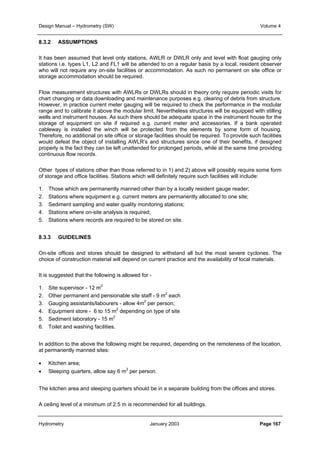 Design Manual – Hydrometry (SW) Volume 4 
8.3.2 ASSUMPTIONS 
It has been assumed that level only stations, AWLR or DWLR only and level with float gauging only 
stations i.e. types L1, L2 and FL1 will be attended to on a regular basis by a local, resident observer 
who will not require any on-site facilities or accommodation. As such no permanent on site office or 
storage accommodation should be required. 
Flow measurement structures with AWLRs or DWLRs should in theory only require periodic visits for 
chart changing or data downloading and maintenance purposes e.g. clearing of debris from structure. 
However, in practice current meter gauging will be required to check the performance in the modular 
range and to calibrate it above the modular limit. Nevertheless structures will be equipped with stilling 
wells and instrument houses. As such there should be adequate space in the instrument house for the 
storage of equipment on site if required e.g. current meter and accessories. If a bank operated 
cableway is installed the winch will be protected from the elements by some form of housing. 
Therefore, no additional on site office or storage facilities should be required. To provide such facilities 
would defeat the object of installing AWLR’s and structures since one of their benefits, if designed 
properly is the fact they can be left unattended for prolonged periods, while at the same time providing 
continuous flow records. 
Other types of stations other than those referred to in 1) and 2) above will possibly require some form 
of storage and office facilities. Stations which will definitely require such facilities will include: 
1. Those which are permanently manned other than by a locally resident gauge reader; 
2. Stations where equipment e.g. current meters are permanently allocated to one site; 
3. Sediment sampling and water quality monitoring stations; 
4. Stations where on-site analysis is required; 
5. Stations where records are required to be stored on site. 
8.3.3 GUIDELINES 
On-site offices and stores should be designed to withstand all but the most severe cyclones. The 
choice of construction material will depend on current practice and the availability of local materials. 
It is suggested that the following is allowed for - 
1. Site supervisor - 12 m2 
2. Other permanent and pensionable site staff - 9 m2 each 
3. Gauging assistants/labourers - allow 4m2 per person; 
4. Equipment store - 6 to 15 m2 depending on type of site 
5. Sediment laboratory - 15 m2 
6. Toilet and washing facilities. 
In addition to the above the following might be required, depending on the remoteness of the location, 
at permanently manned sites: 
• Kitchen area; 
• Sleeping quarters, allow say 6 m2 per person. 
The kitchen area and sleeping quarters should be in a separate building from the offices and stores. 
A ceiling level of a minimum of 2.5 m is recommended for all buildings. 
Hydrometry January 2003 Page 167 
 