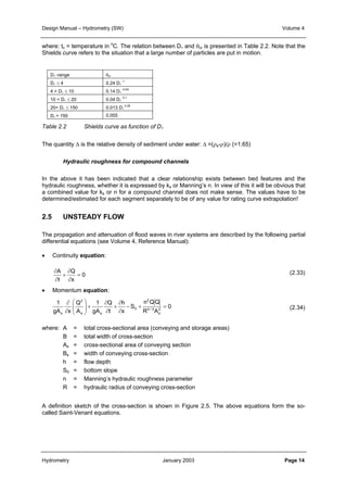 Design Manual – Hydrometry (SW) Volume 4 
where: tc = temperature in oC. The relation between D∗ and θcr is presented in Table 2.2. Note that the 
Shields curve refers to the situation that a large number of particles are put in motion. 
D∗ -range θcr 
D∗ ≤ 4 0.24 D∗ 
4 < D∗ ≤ 10 0.14 D∗ 
10 < D∗ ≤ 20 0.04 D∗ 
20< D∗ ≤ 150 0.013 D∗ 
D∗ > 150 0.055 
Table 2.2 Shields curve as function of D∗ 
The quantity Δ is the relative density of sediment under water: Δ =(ρs-ρ)/ρ (=1.65) 
Hydraulic roughness for compound channels 
In the above it has been indicated that a clear relationship exists between bed features and the 
hydraulic roughness, whether it is expressed by ks or Manning’s n. In view of this it will be obvious that 
a combined value for ks or n for a compound channel does not make sense. The values have to be 
determined/estimated for each segment separately to be of any value for rating curve extrapolation! 
2.5 UNSTEADY FLOW 
The propagation and attenuation of flood waves in river systems are described by the following partial 
differential equations (see Volume 4, Reference Manual): 
• Continuity equation: 
0 
∂ 
+ 
∂ 
A Q 
= 
∂ 
x 
∂ 
t 
0 
2 
n QQ 
-0.64 
-0.1 
0.29 
− + = 
4 / 3 
R A 
S 
∂ 
+ 
-1 
h 
∂ 
x 
• Momentum equation: 
∂ 
Q 
∂ 
t 
1 
gA 
Q 
A 
1 
∂ 
∂ 
gA x 
2 
s 
0 
2 
 
+   
s s 
s 
 
  
(2.33) 
(2.34) 
where: A = total cross-sectional area (conveying and storage areas) 
B = total width of cross-section 
As = cross-sectional area of conveying section 
Bs = width of conveying cross-section 
h = flow depth 
S0 = bottom slope 
n = Manning’s hydraulic roughness parameter 
R = hydraulic radius of conveying cross-section 
A definition sketch of the cross-section is shown in Figure 2.5. The above equations form the so-called 
Saint-Venant equations. 
Hydrometry January 2003 Page 14 
 