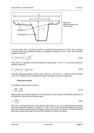 Design Manual – Hydrometry (SW) Volume 4 
B 
Bs 
As 
A 
Storage area h 
Conveying area 
It can be shown, that, if the Froude number is small, the first two terms in (2.34), which represent 
convective and local acceleration effects, are negligible compared to ∂h/∂x. Then, the momentum 
equation reduces to: 
1/ 2 
∂ 
h 
1 
1 
 
 
Q   
  
= − 
A R S 1 
n 
s x 
0 
1/ 2 
0 
2 / 3 
S 
∂ 
From (2.35) it is observed, that the bracketed term approaches 1 if ∂h/∂x << S0, and the momentum 
equation reduces to: 
1/ 2 
0 
5 / 3 
1 
1 
Q = ≈ 
A R S 
n 
B h S 
s s 
1/ 2 
0 
2 / 3 
n 
The latter expression applies for wide rivers, where As ≈ Bsh and R ≈ h. Because of the condition 
∂h/∂x << S0 it follows that for unsteady flow (2.36) is typically only suited for steep rivers. 
The celerity of a flood wave is given by: 
c 
Flood wave celerity 
= ≈ 1 
dQ 
dA B 
dQ 
dh 
Differentiation of (2.36) with respect to h and substitution into (2.37) gives the following expression for 
the celerity of a flood wave or kinematic wave: 
c 
B 
B 
≈ s v 5 
3 
Figure 2.5: 
Definition sketch river 
cross-section 
(2.35) 
(2.36) 
(2.37) 
(2.38) 
From this it is observed that for a river without a flood plain, i.e. Bs = B, the flood wave moves faster 
than the average flow velocity. If, however, B >> Bs, i.e. for a river with a wide flood plain, then the 
flood wave will move slower than the average velocity in the main river. Hence, it is observed that the 
flood wave celerity will change if the river flow changes from inbank to overbank. 
Hydrometry January 2003 Page 15 
 