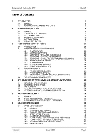 Design Manual – Hydrometry (SW) Volume 4 
Table of Contents 
1 INTRODUCTION 1 
1.1 GENERAL 1 
1.2 DEFINITION OF VARIABLES AND UNITS 2 
2 PHYSICS OF RIVER FLOW 5 
2.1 GENERAL 5 
2.2 CLASSIFICATION OF FLOWS 5 
2.3 VELOCITY PROFILES 8 
2.4 HYDRAULIC RESISTANCE 10 
2.5 UNSTEADY FLOW 14 
2.6 BACKWATER CURVES 17 
3 HYDROMETRIC NETWORK DESIGN 21 
3.1 INTRODUCTION 21 
3.2 NETWORK DESIGN CONSIDERATIONS 22 
3.2.1 CLASSIFICATION 22 
3.2.2 MINIMUM NETWORKS 22 
3.2.3 NETWORKS FOR LARGE RIVER BASINS 23 
3.2.4 NETWORKS FOR SMALL RIVER BASINS 23 
3.2.5 NETWORKS FOR DELTAS AND COASTAL FLOODPLAINS 23 
3.2.6 REPRESENTATIVE BASINS 24 
3.2.7 SUSTAINABILITY 24 
3.2.8 DUPLICATION AVOIDANCE 24 
3.2.9 PERIODIC RE-EVALUATION 24 
3.3 NETWORK DENSITY 24 
3.3.1 WMO RECOMMENDATIONS 24 
3.3.2 PRIORITISATION SYSTEM 25 
3.3.3 STATISTICAL AND MATHEMATICAL OPTIMISATION 26 
3.4 THE NETWORK DESIGN PROCESS 26 
4 SITE SELECTION OF WATER LEVEL AND STREAMFLOW STATIONS 28 
4.1 DEFINITION OF OBJECTIVES 28 
4.2 DEFINITION OF CONTROLS 28 
4.3 SITE SURVEYS 29 
4.4 SELECTION OF WATER LEVEL GAUGING SITES 31 
4.5 SELECTION OF STREAMFLOW MEASUREMENT SITE 31 
5 MEASURING FREQUENCY 34 
5.1 GENERAL 34 
5.2 STAGE MEASUREMENT FREQUENCY 35 
5.3 CURRENT METER MEASUREMENT FREQUENCY 36 
6 MEASURING TECHNIQUES 38 
6.1 STAGE MEASUREMENT 38 
6.1.1 GENERAL 38 
6.1.2 VERTICAL STAFF GAUGES 39 
6.1.3 INCLINED STAFF OR RAMP GAUGES 42 
6.1.4 CREST STAGE GAUGES 43 
6.1.5 ELECTRIC TAPE GAUGES 44 
6.1.6 FLOAT SYSTEM WITH AUTOGRAPHIC RECORDING 45 
6.1.7 FLOAT SYSTEM WITH DIGITAL RECORDING 50 
6.1.8 PRESSURE SENSORS (TRANSDUCERS) 52 
6.1.9 DATA LOGGERS 59 
Hydrometry January 2003 Page i 
 